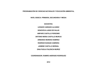 PROGRAMACIÓN DE CIENCIAS NATURALES Y EDUCACIÓN AMBIENTAL



        NIVEL BASICA: PRIMARIA, SECUNDARIA Y MEDIA



                       DOCENTES:

                LEONOR CARDOZO ALVAREZ

                GENOVEVA LASSO DE SALAS

               AMPARO CASTILLO PERDOMO

             ANTONIO MARIA CASTILLO MURCIA

                ARMANDO MORENO RAMIREZ

                RODRIGO DUSSAN CABRERA

                JASMINE CASTILLO BERNAL

               GINA PAOLA PALENCIA MUÑOZ



        COORDINADOR. RAMIRO ANDRADE RODRIGUEZ



                           2012
 