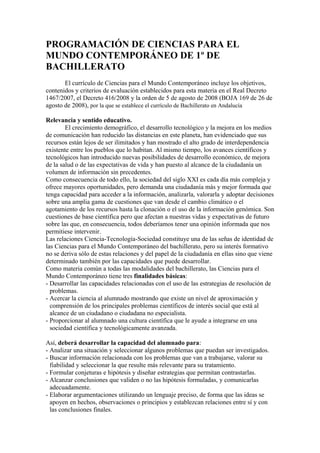 PROGRAMACIÓN DE CIENCIAS PARA EL
MUNDO CONTEMPORÁNEO DE 1º DE
BACHILLERATO
       El currículo de Ciencias para el Mundo Contemporáneo incluye los objetivos,
contenidos y criterios de evaluación establecidos para esta materia en el Real Decreto
1467/2007, el Decreto 416/2008 y la orden de 5 de agosto de 2008 (BOJA 169 de 26 de
agosto de 2008), por la que se establece el currículo de Bachillerato en Andalucía

Relevancia y sentido educativo.
        El crecimiento demográfico, el desarrollo tecnológico y la mejora en los medios
de comunicación han reducido las distancias en este planeta, han evidenciado que sus
recursos están lejos de ser ilimitados y han mostrado el alto grado de interdependencia
existente entre los pueblos que lo habitan. Al mismo tiempo, los avances científicos y
tecnológicos han introducido nuevas posibilidades de desarrollo económico, de mejora
de la salud o de las expectativas de vida y han puesto al alcance de la ciudadanía un
volumen de información sin precedentes.
Como consecuencia de todo ello, la sociedad del siglo XXI es cada día más compleja y
ofrece mayores oportunidades, pero demanda una ciudadanía más y mejor formada que
tenga capacidad para acceder a la información, analizarla, valorarla y adoptar decisiones
sobre una amplia gama de cuestiones que van desde el cambio climático o el
agotamiento de los recursos hasta la clonación o el uso de la información genómica. Son
cuestiones de base científica pero que afectan a nuestras vidas y expectativas de futuro
sobre las que, en consecuencia, todos deberíamos tener una opinión informada que nos
permitiese intervenir.
Las relaciones Ciencia-Tecnología-Sociedad constituye una de las señas de identidad de
las Ciencias para el Mundo Contemporáneo del bachillerato, pero su interés formativo
no se deriva sólo de estas relaciones y del papel de la ciudadanía en ellas sino que viene
determinado también por las capacidades que puede desarrollar.
Como materia común a todas las modalidades del bachillerato, las Ciencias para el
Mundo Contemporáneo tiene tres finalidades básicas:
- Desarrollar las capacidades relacionadas con el uso de las estrategias de resolución de
  problemas.
- Acercar la ciencia al alumnado mostrando que existe un nivel de aproximación y
  comprensión de los principales problemas científicos de interés social que está al
  alcance de un ciudadano o ciudadana no especialista.
- Proporcionar al alumnado una cultura científica que le ayude a integrarse en una
  sociedad científica y tecnológicamente avanzada.

Así, deberá desarrollar la capacidad del alumnado para:
- Analizar una situación y seleccionar algunos problemas que puedan ser investigados.
- Buscar información relacionada con los problemas que van a trabajarse, valorar su
  fiabilidad y seleccionar la que resulte más relevante para su tratamiento.
- Formular conjeturas e hipótesis y diseñar estrategias que permitan contrastarlas.
- Alcanzar conclusiones que validen o no las hipótesis formuladas, y comunicarlas
  adecuadamente.
- Elaborar argumentaciones utilizando un lenguaje preciso, de forma que las ideas se
  apoyen en hechos, observaciones o principios y establezcan relaciones entre sí y con
  las conclusiones finales.
 