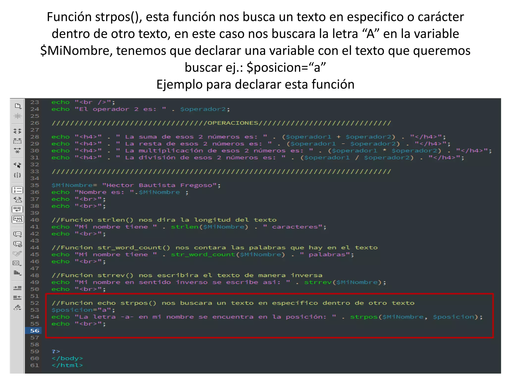 Función strpos(), esta función nos busca un texto en especifico o carácter
dentro de otro texto, en este caso nos buscara la letra “A” en la variable
$MiNombre, tenemos que declarar una variable con el texto que queremos
buscar ej.: $posicion=“a”
Ejemplo para declarar esta función
 