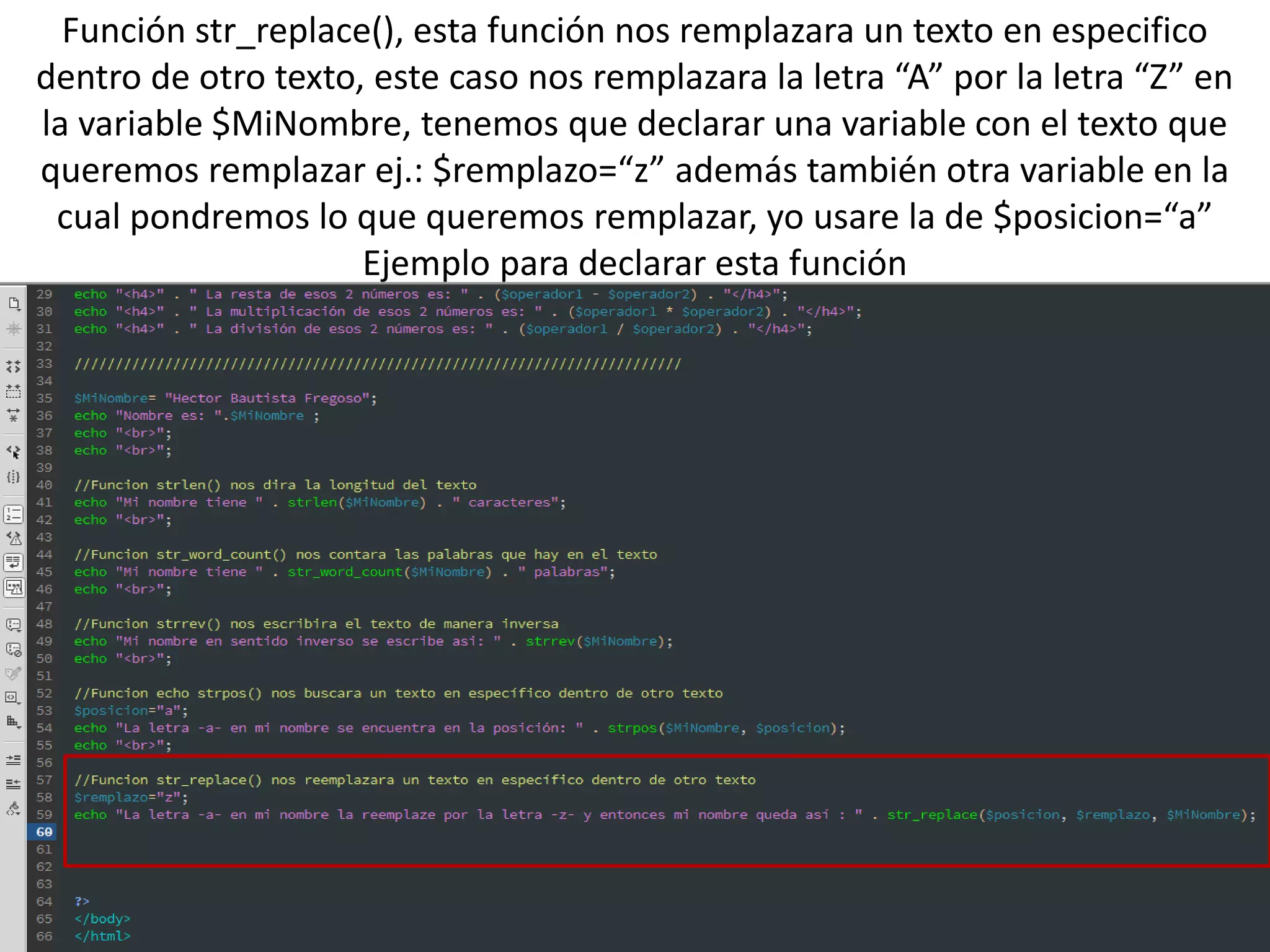 Función str_replace(), esta función nos remplazara un texto en especifico
dentro de otro texto, este caso nos remplazara la letra “A” por la letra “Z” en
la variable $MiNombre, tenemos que declarar una variable con el texto que
queremos remplazar ej.: $remplazo=“z” además también otra variable en la
cual pondremos lo que queremos remplazar, yo usare la de $posicion=“a”
Ejemplo para declarar esta función
 