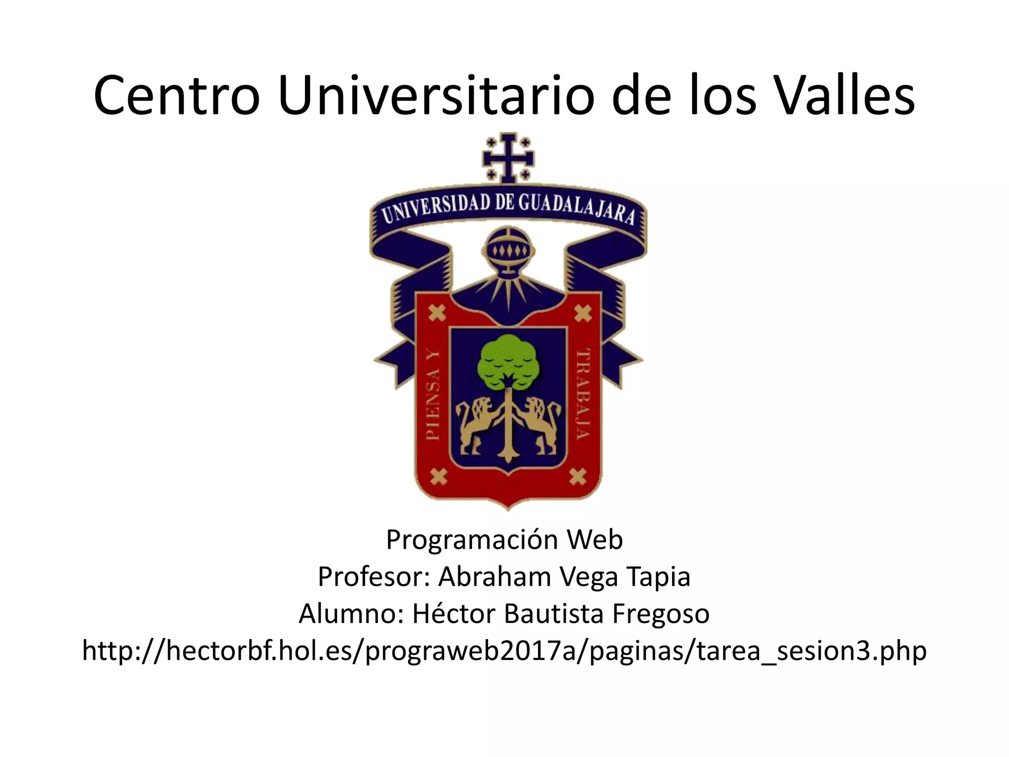 Centro Universitario de los Valles
Programación Web
Profesor: Abraham Vega Tapia
Alumno: Héctor Bautista Fregoso
http://hectorbf.hol.es/prograweb2017a/paginas/tarea_sesion3.php
 