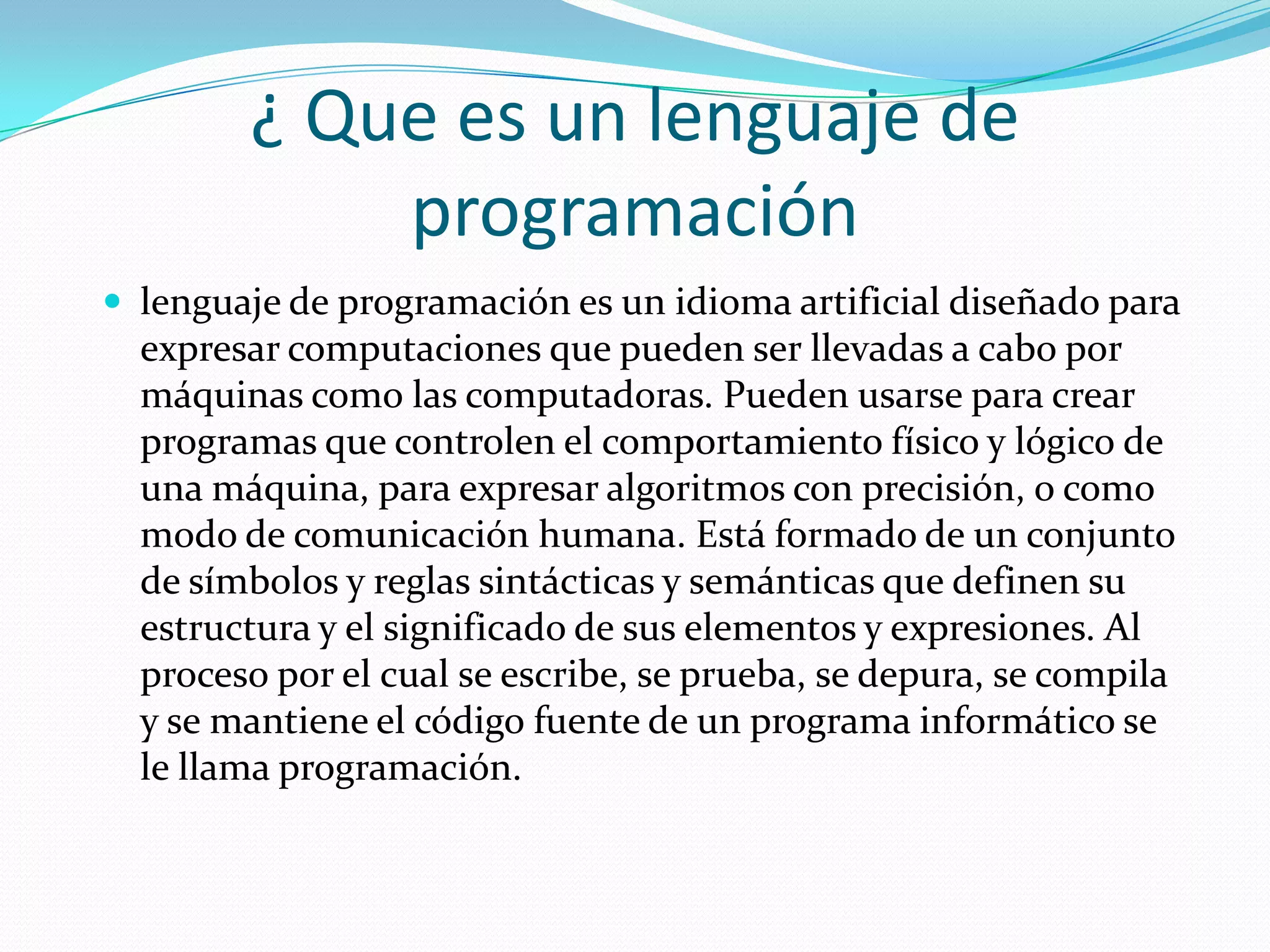 ¿ Que es un lenguaje de programaciónlenguaje de programación es un idioma artificial diseñado para expresar computaciones que pueden ser llevadas a cabo por máquinas como las computadoras. Pueden usarse para crear programas que controlen el comportamiento físico y lógico de una máquina, para expresar algoritmos con precisión, o como modo de comunicación humana. Está formado de un conjunto de símbolos y reglas sintácticas y semánticas que definen su estructura y el significado de sus elementos y expresiones. Al proceso por el cual se escribe, se prueba, se depura, se compila y se mantiene el código fuente de un programa informático se le llama programación.