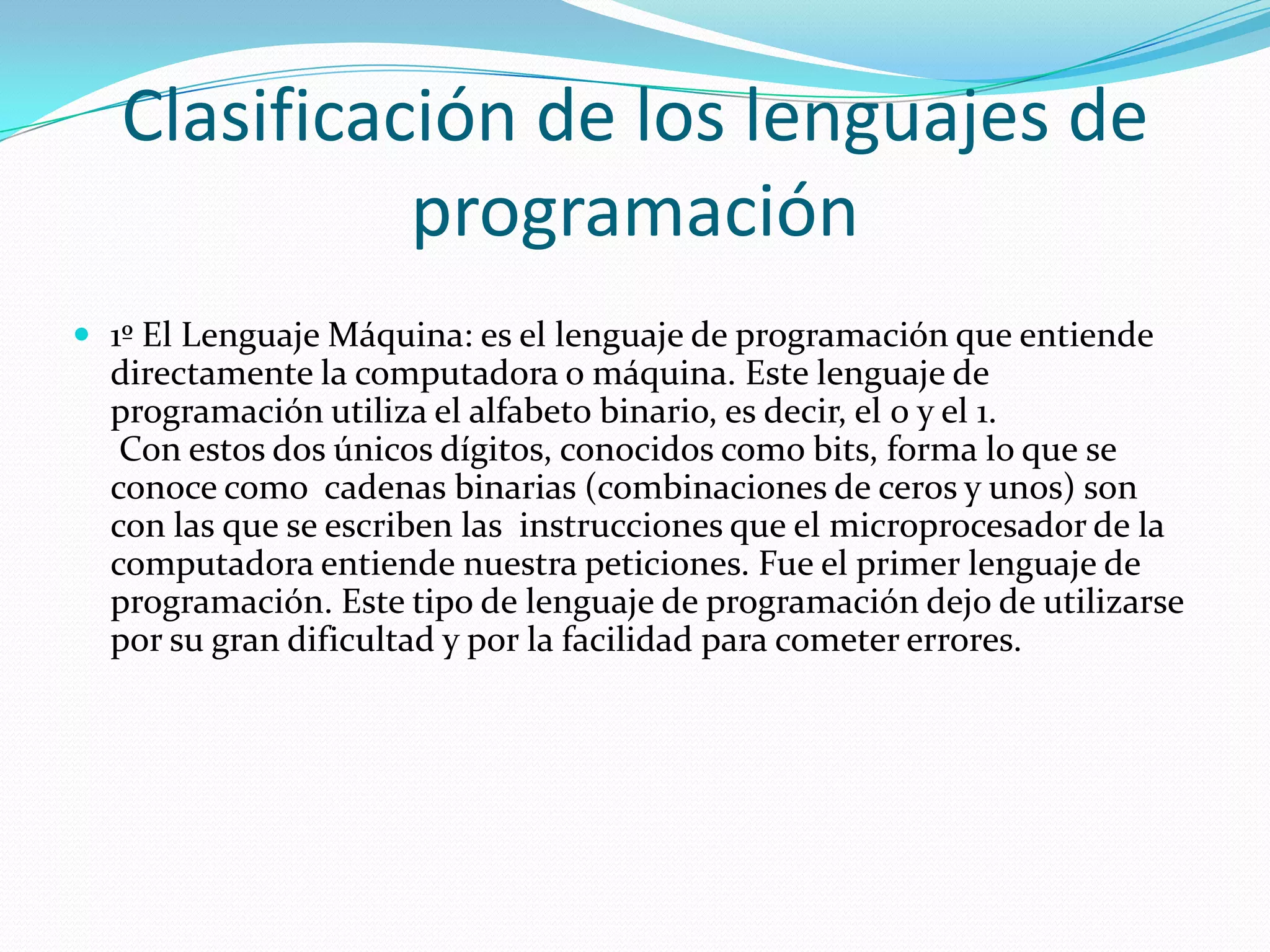 Clasificación de los lenguajes de programación1º El Lenguaje Máquina: es el lenguaje de programación que entiende directamente la computadora o máquina. Este lenguaje de programación utiliza el alfabeto binario, es decir, el 0 y el 1.  Con estos dos únicos dígitos, conocidos como bits, forma lo que se conoce como  cadenas binarias (combinaciones de ceros y unos) son con las que se escriben las  instrucciones que el microprocesador de la computadora entiende nuestra peticiones. Fue el primer lenguaje de programación. Este tipo de lenguaje de programación dejo de utilizarse por su gran dificultad y por la facilidad para cometer errores. 