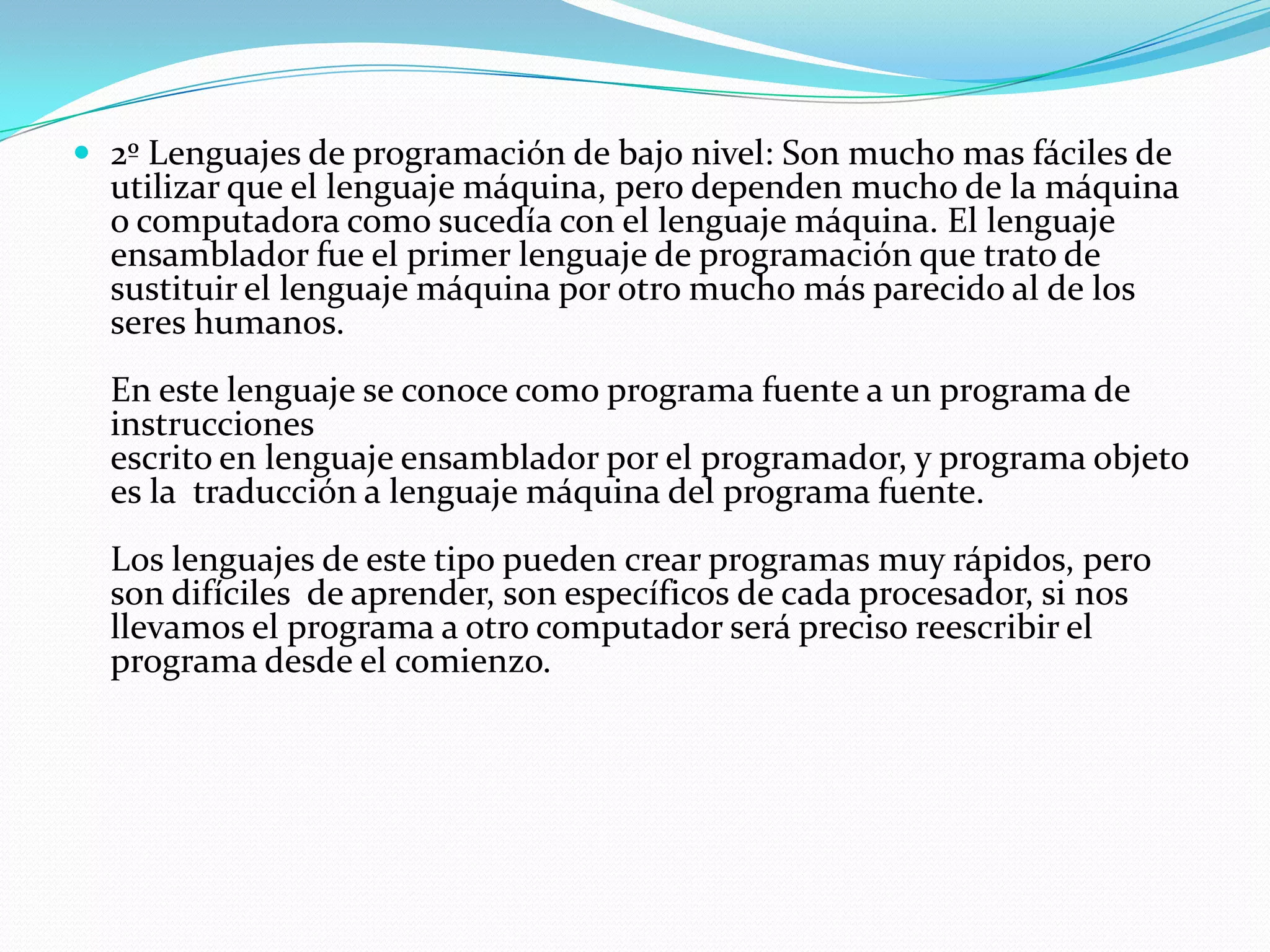 2º Lenguajes de programación de bajo nivel: Son mucho mas fáciles de utilizar que el lenguaje máquina, pero dependen mucho de la máquina o computadora como sucedía con el lenguaje máquina. El lenguaje ensamblador fue el primer lenguaje de programación que trato de sustituir el lenguaje máquina por otro mucho más parecido al de los seres humanos. En este lenguaje se conoce como programa fuente a un programa de instrucciones escrito en lenguaje ensamblador por el programador, y programa objeto es la  traducción a lenguaje máquina del programa fuente. Los lenguajes de este tipo pueden crear programas muy rápidos, pero son difíciles  de aprender, son específicos de cada procesador, si nos llevamos el programa a otro computador será preciso reescribir el programa desde el comienzo. 