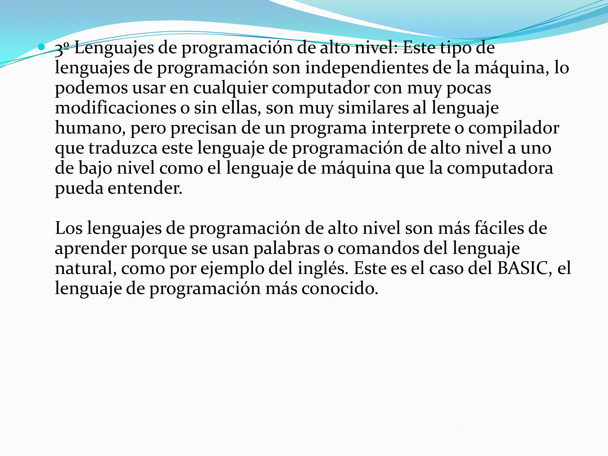 3º Lenguajes de programación de alto nivel: Este tipo de lenguajes de programación son independientes de la máquina, lo podemos usar en cualquier computador con muy pocas modificaciones o sin ellas, son muy similares al lenguaje humano, pero precisan de un programa interprete o compilador que traduzca este lenguaje de programación de alto nivel a uno de bajo nivel como el lenguaje de máquina que la computadora pueda entender. Los lenguajes de programación de alto nivel son más fáciles de aprender porque se usan palabras o comandos del lenguaje natural, como por ejemplo del inglés. Este es el caso del BASIC, el lenguaje de programación más conocido. 