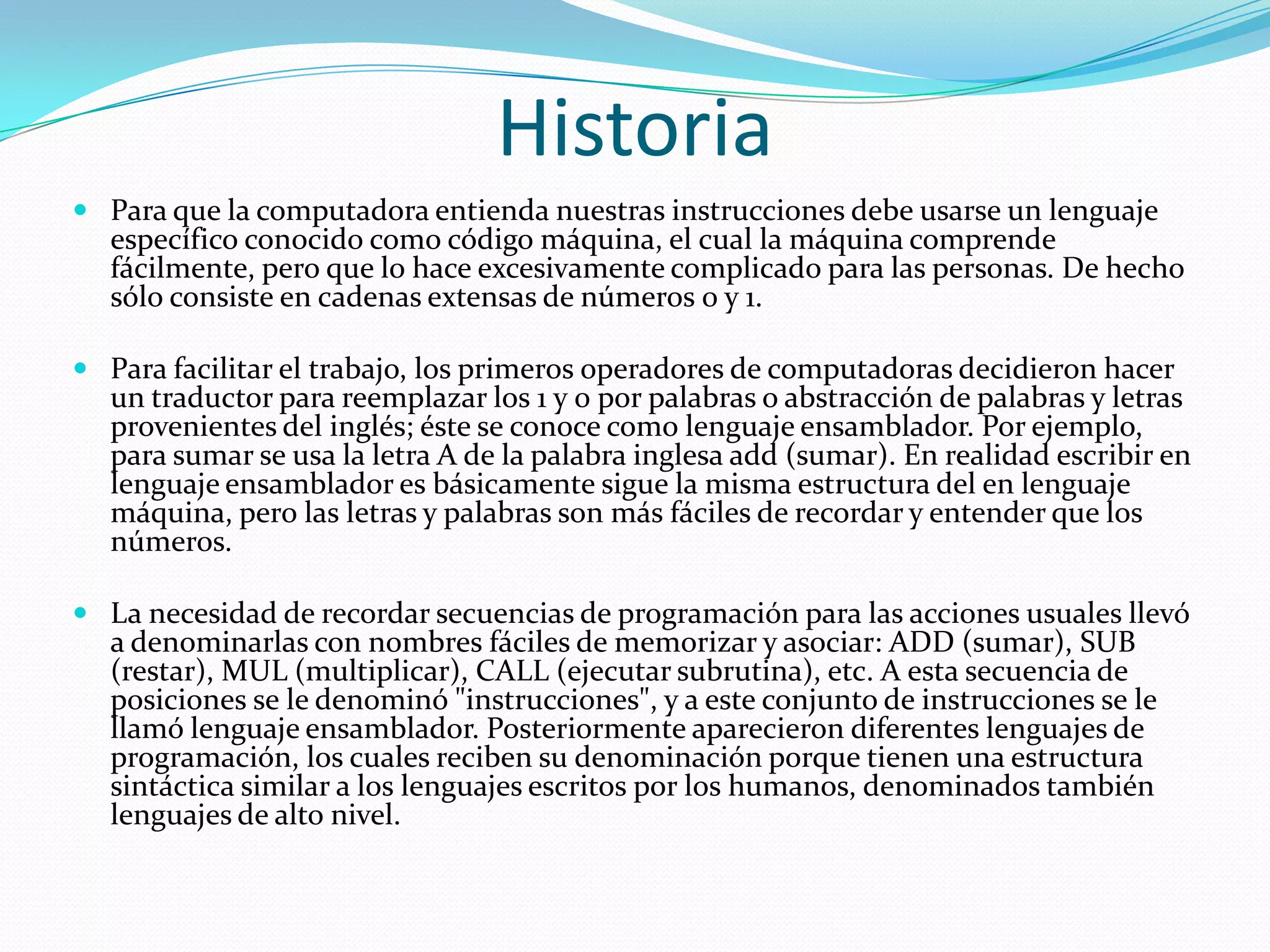 HistoriaPara que la computadora entienda nuestras instrucciones debe usarse un lenguaje específico conocido como código máquina, el cual la máquina comprende fácilmente, pero que lo hace excesivamente complicado para las personas. De hecho sólo consiste en cadenas extensas de números 0 y 1.Para facilitar el trabajo, los primeros operadores de computadoras decidieron hacer un traductor para reemplazar los 1 y 0 por palabras o abstracción de palabras y letras provenientes del inglés; éste se conoce como lenguaje ensamblador. Por ejemplo, para sumar se usa la letra A de la palabra inglesa add (sumar). En realidad escribir en lenguaje ensamblador es básicamente sigue la misma estructura del en lenguaje máquina, pero las letras y palabras son más fáciles de recordar y entender que los números.La necesidad de recordar secuencias de programación para las acciones usuales llevó a denominarlas con nombres fáciles de memorizar y asociar: ADD (sumar), SUB (restar), MUL (multiplicar), CALL (ejecutar subrutina), etc. A esta secuencia de posiciones se le denominó "instrucciones", y a este conjunto de instrucciones se le llamó lenguaje ensamblador. Posteriormente aparecieron diferentes lenguajes de programación, los cuales reciben su denominación porque tienen una estructura sintáctica similar a los lenguajes escritos por los humanos, denominados también lenguajes de alto nivel.