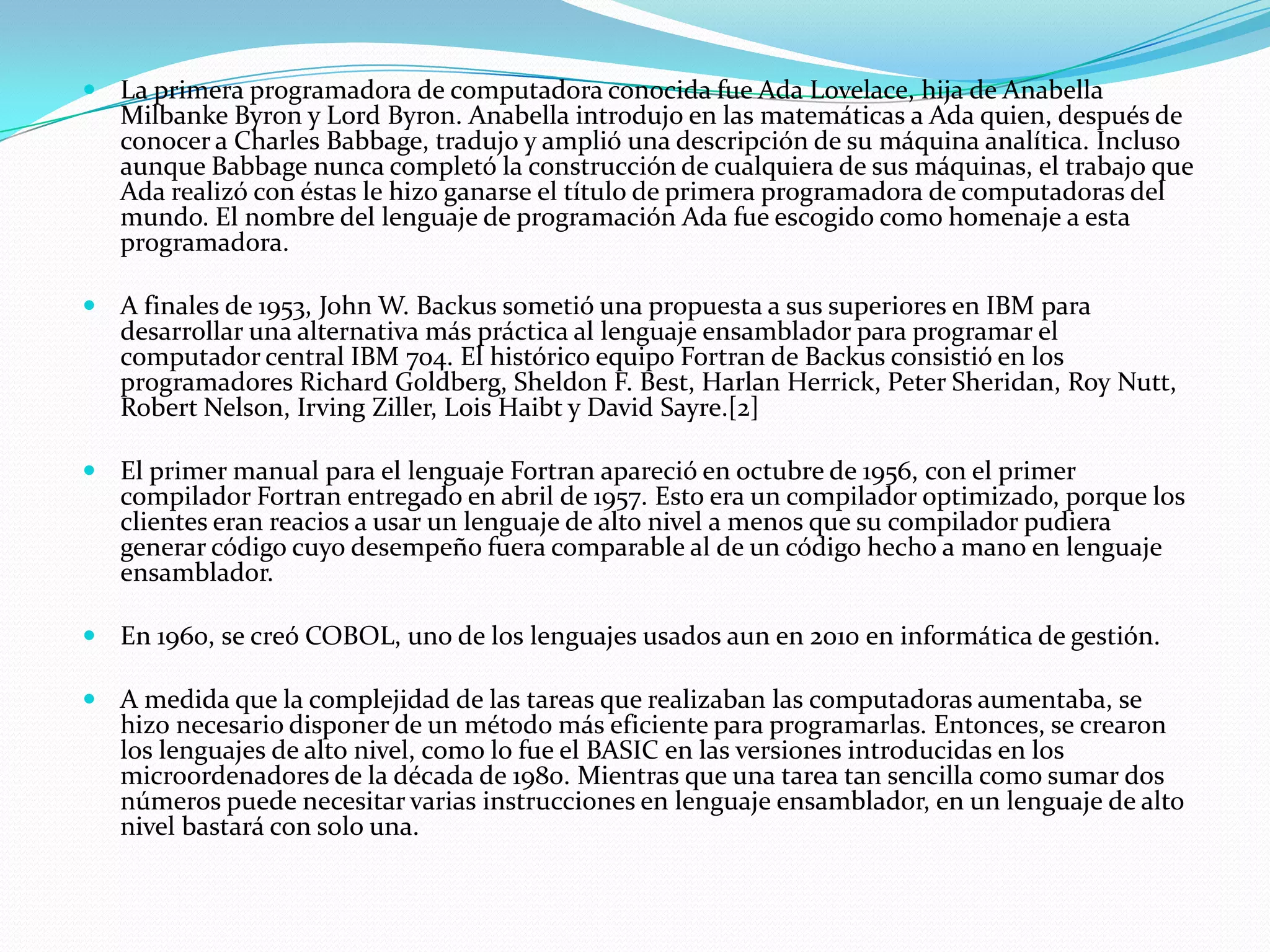 La primera programadora de computadora conocida fue Ada Lovelace, hija de Anabella Milbanke Byron y Lord Byron. Anabella introdujo en las matemáticas a Ada quien, después de conocer a Charles Babbage, tradujo y amplió una descripción de su máquina analítica. Incluso aunque Babbage nunca completó la construcción de cualquiera de sus máquinas, el trabajo que Ada realizó con éstas le hizo ganarse el título de primera programadora de computadoras del mundo. El nombre del lenguaje de programación Ada fue escogido como homenaje a esta programadora.A finales de 1953, John W. Backus sometió una propuesta a sus superiores en IBM para desarrollar una alternativa más práctica al lenguaje ensamblador para programar el computador central IBM 704. El histórico equipo Fortran de Backus consistió en los programadores Richard Goldberg, Sheldon F. Best, Harlan Herrick, Peter Sheridan, Roy Nutt, Robert Nelson, Irving Ziller, Lois Haibt y David Sayre.[2]El primer manual para el lenguaje Fortran apareció en octubre de 1956, con el primer compilador Fortran entregado en abril de 1957. Esto era un compilador optimizado, porque los clientes eran reacios a usar un lenguaje de alto nivel a menos que su compilador pudiera generar código cuyo desempeño fuera comparable al de un código hecho a mano en lenguaje ensamblador.En 1960, se creó COBOL, uno de los lenguajes usados aun en 2010 en informática de gestión.A medida que la complejidad de las tareas que realizaban las computadoras aumentaba, se hizo necesario disponer de un método más eficiente para programarlas. Entonces, se crearon los lenguajes de alto nivel, como lo fue el BASIC en las versiones introducidas en los microordenadores de la década de 1980. Mientras que una tarea tan sencilla como sumar dos números puede necesitar varias instrucciones en lenguaje ensamblador, en un lenguaje de alto nivel bastará con solo una.
