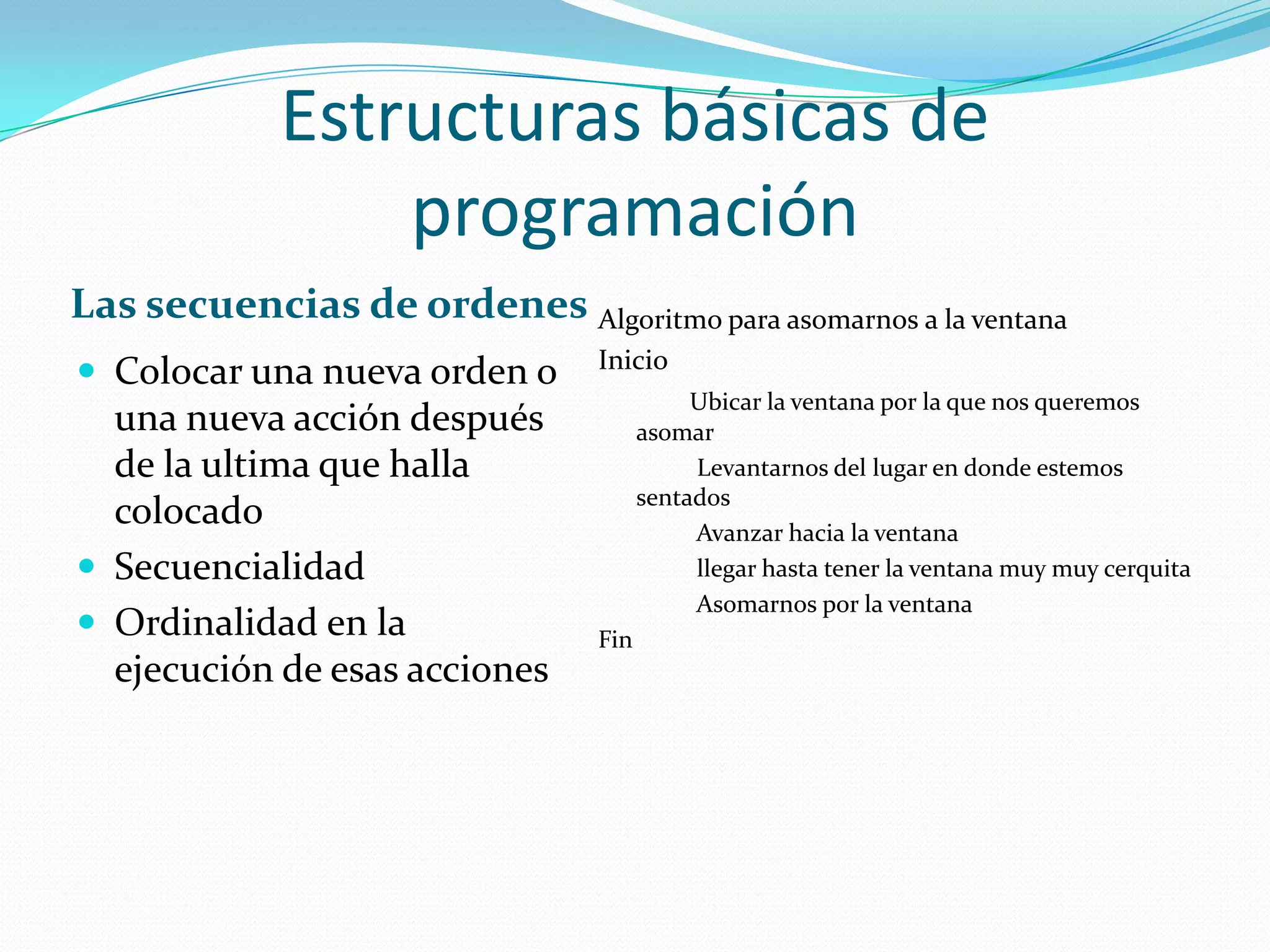 Estructuras básicas de programaciónLas secuencias de ordenesAlgoritmo para asomarnos a la ventanaInicioUbicar la ventana por la que nos queremos asomar               Levantarnos del lugar en donde estemos sentados               Avanzar hacia la ventana               llegar hasta tener la ventana muy muy cerquita               Asomarnos por la ventanaFinColocar una nueva orden o una nueva acción después de la ultima que halla colocadoSecuencialidadOrdinalidad en la ejecución de esas acciones