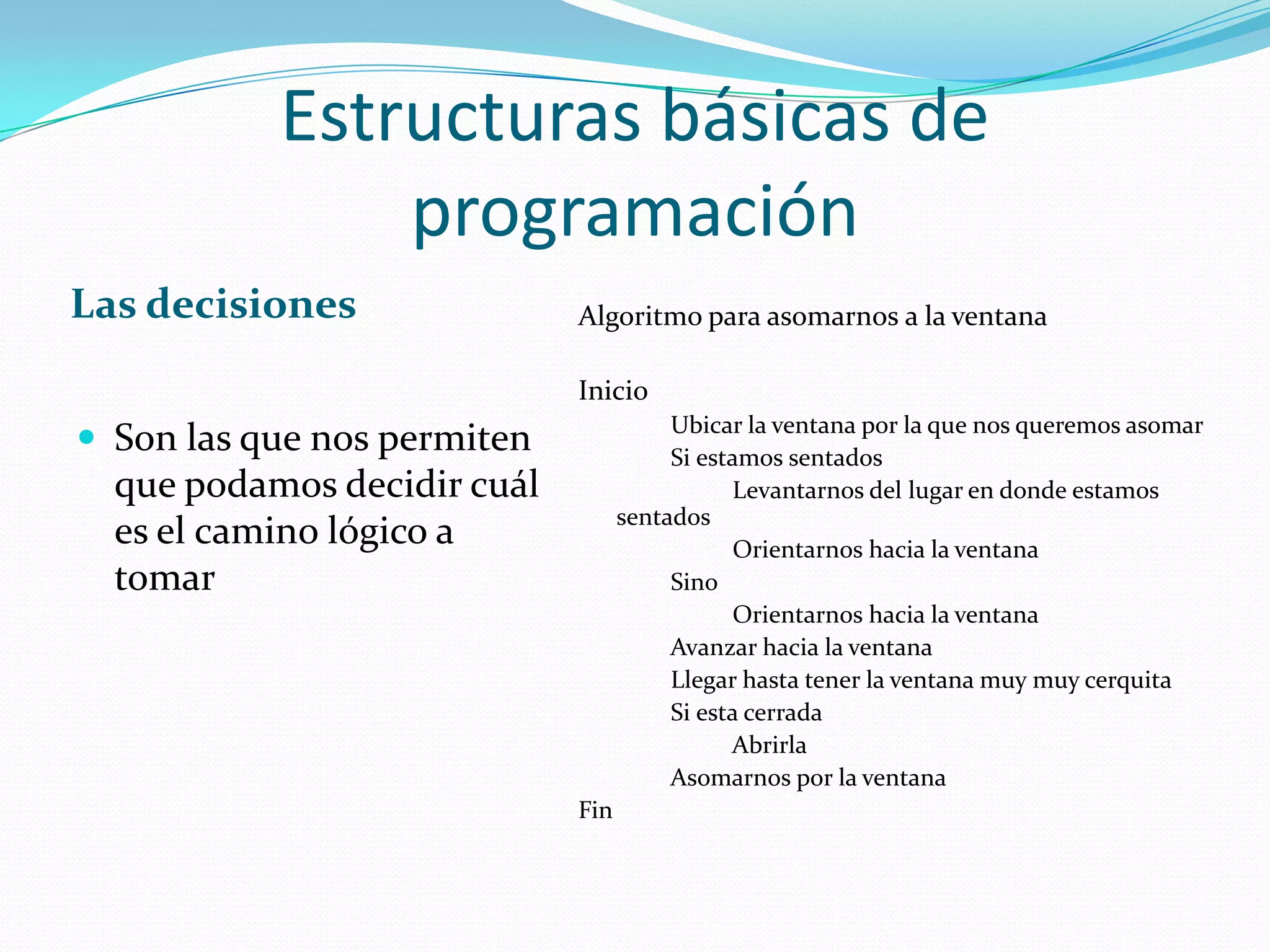 Estructuras básicas de programaciónLas decisionesSon las que nos permiten que podamos decidir cuál es el camino lógico a tomarAlgoritmo para asomarnos a la ventanaInicio              Ubicar la ventana por la que nos queremos asomar              Si estamos sentados                        Levantarnos del lugar en donde estamos sentados                        Orientarnos hacia la ventana              Sino                        Orientarnos hacia la ventana              Avanzar hacia la ventana              Llegar hasta tener la ventana muy muy cerquita              Si esta cerrada                        Abrirla              Asomarnos por la ventanaFin