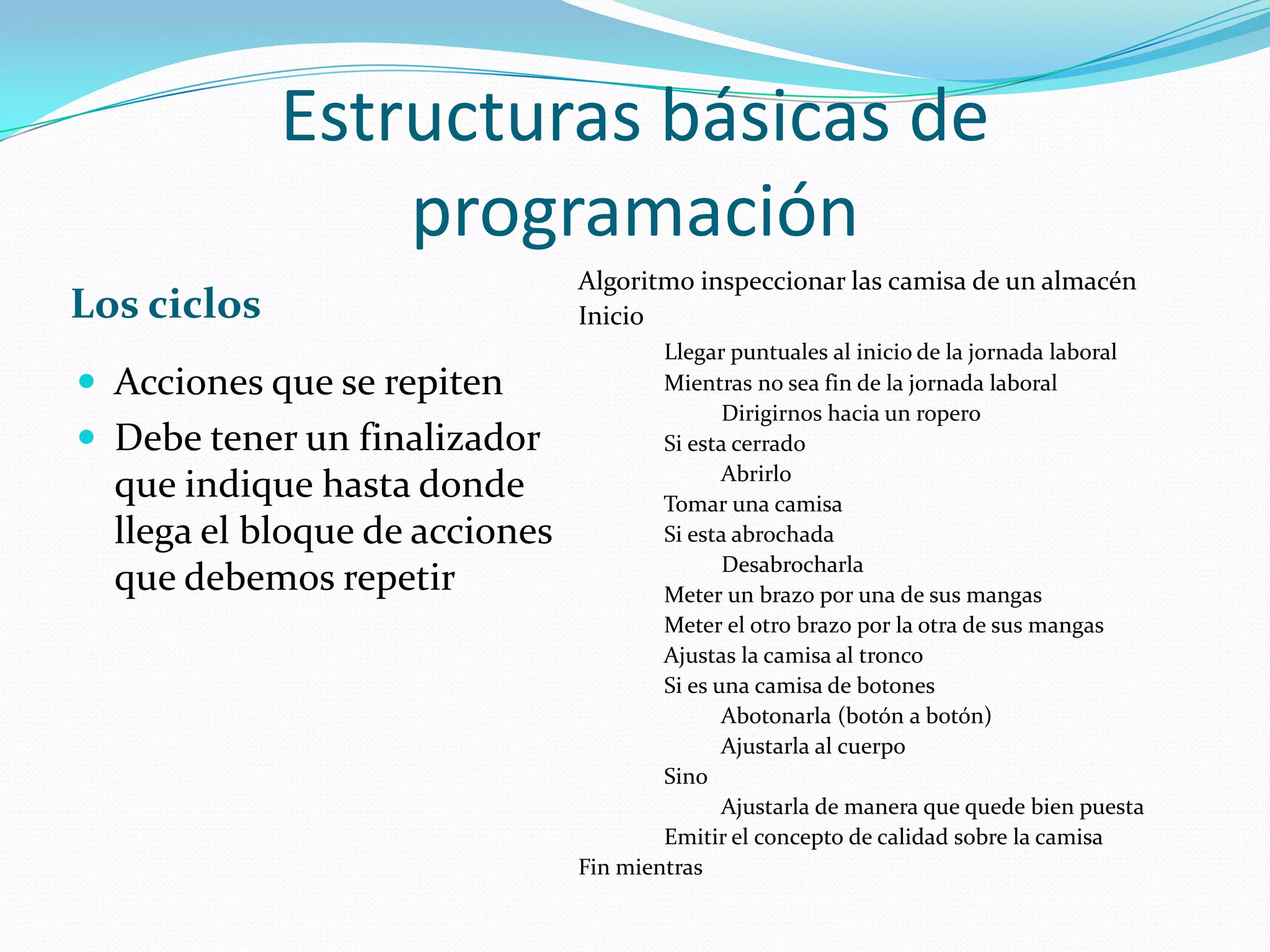 Estructuras básicas de programaciónLos ciclosAlgoritmo inspeccionar las camisa de un almacénInicioLlegar puntuales al inicio de la jornada laboral              Mientras no sea fin de la jornada laboral                        Dirigirnos hacia un ropero              Si esta cerrado                        Abrirlo              Tomar una camisa              Si esta abrochada                        Desabrocharla              Meter un brazo por una de sus mangas              Meter el otro brazo por la otra de sus mangas              Ajustas la camisa al tronco              Si es una camisa de botones                        Abotonarla (botón a botón)                        Ajustarla al cuerpo              Sino                        Ajustarla de manera que quede bien puesta              Emitir el concepto de calidad sobre la camisaFin mientrasAcciones que se repitenDebe tener un finalizador que indique hasta donde llega el bloque de acciones que debemos repetir