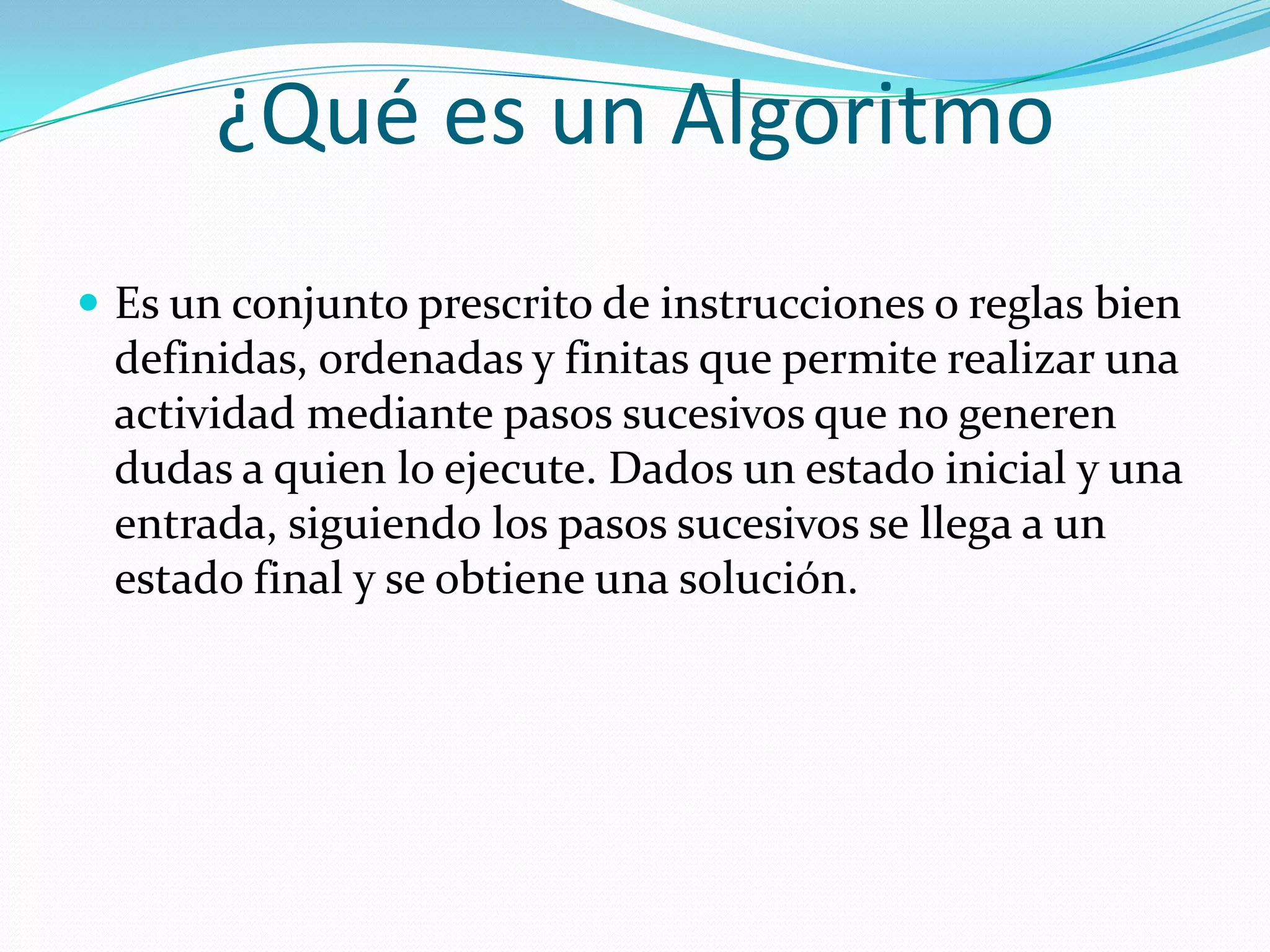 ¿Qué es un AlgoritmoEs un conjunto prescrito de instrucciones o reglas bien definidas, ordenadas y finitas que permite realizar una actividad mediante pasos sucesivos que no generen dudas a quien lo ejecute. Dados un estado inicial y una entrada, siguiendo los pasos sucesivos se llega a un estado final y se obtiene una solución. 