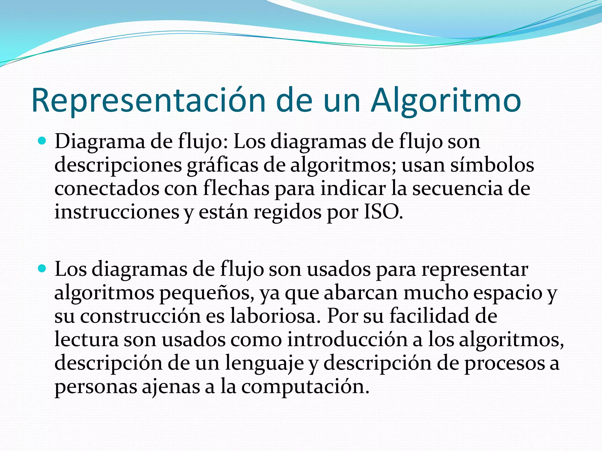 Representación de un AlgoritmoDiagrama de flujo: Los diagramas de flujo son descripciones gráficas de algoritmos; usan símbolos conectados con flechas para indicar la secuencia de instrucciones y están regidos por ISO.Los diagramas de flujo son usados para representar algoritmos pequeños, ya que abarcan mucho espacio y su construcción es laboriosa. Por su facilidad de lectura son usados como introducción a los algoritmos, descripción de un lenguaje y descripción de procesos a personas ajenas a la computación.