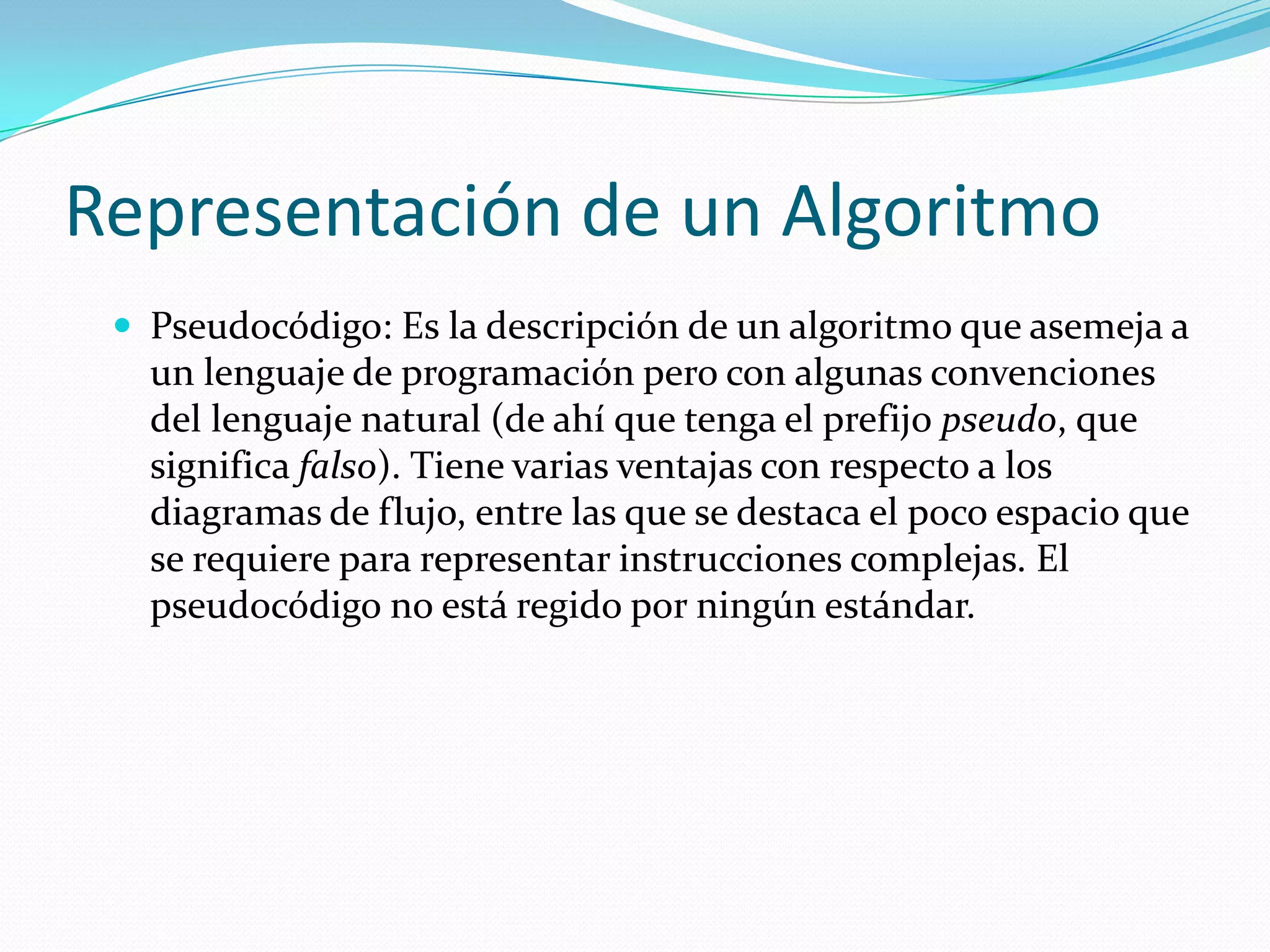 Representación de un AlgoritmoPseudocódigo: Es la descripción de un algoritmo que asemeja a un lenguaje de programación pero con algunas convenciones del lenguaje natural (de ahí que tenga el prefijo pseudo, que significa falso). Tiene varias ventajas con respecto a los diagramas de flujo, entre las que se destaca el poco espacio que se requiere para representar instrucciones complejas. El pseudocódigo no está regido por ningún estándar.