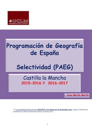 1
Programación de Geografía
de España
Selectividad (PAEG)
Juan Martín Martín
Castilla la Mancha
2015-2016 Y 2016-2017
** La programación para el curso 2016-2017 es la misma que la del pasado curso, según la información
facilitada en la última reunión de la PAEG (Febrero 2017)
 