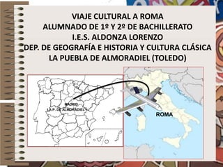 VIAJE CULTURAL A ROMA
ALUMNADO DE 1º Y 2º DE BACHILLERATO
I.E.S. ALDONZA LORENZO
DEP. DE GEOGRAFÍA E HISTORIA Y CULTURA CLÁSICA
LA PUEBLA DE ALMORADIEL (TOLEDO)

MADRID
LA P. DE ALMORADIEL

ROMA

 