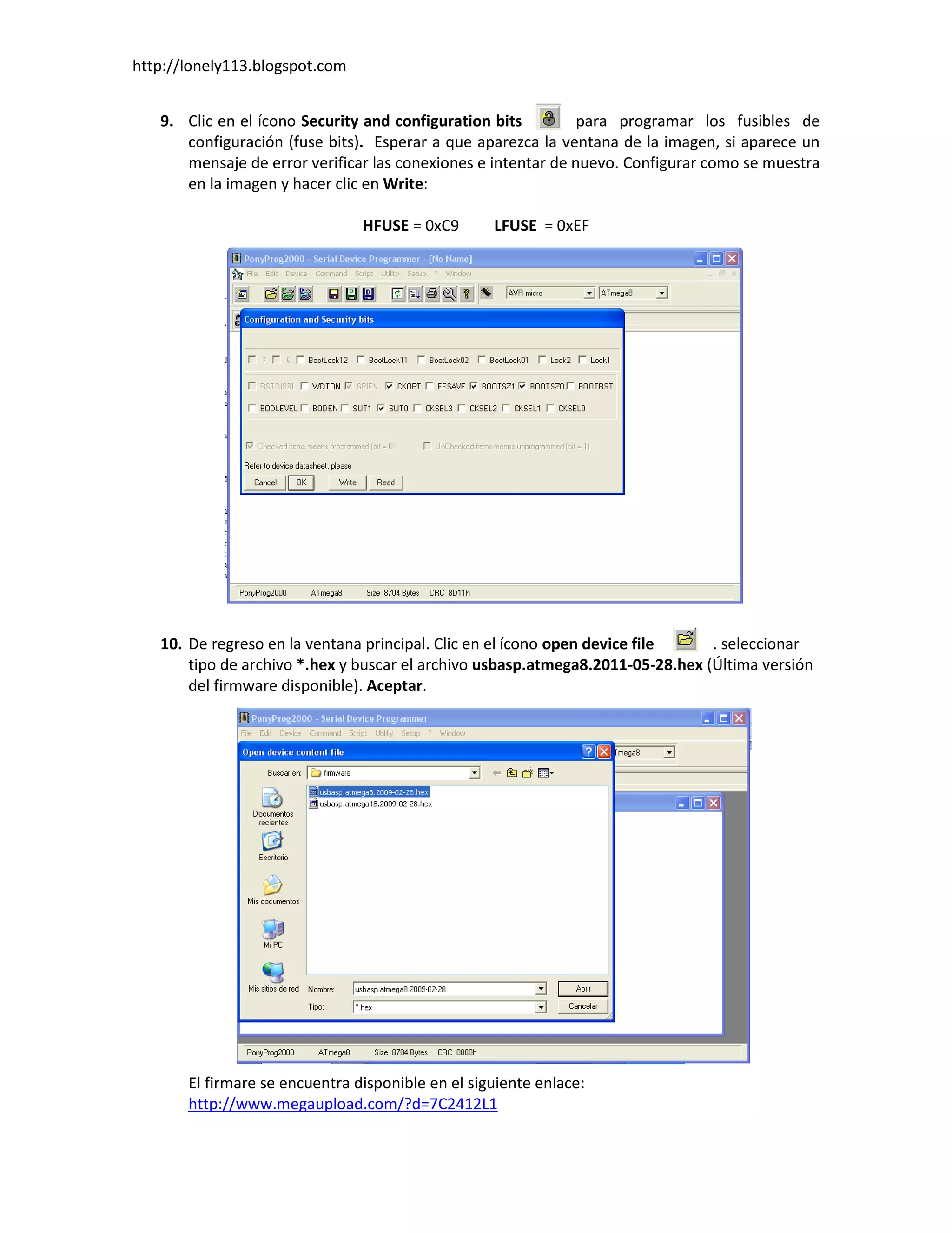 http://lonely113.blogspot.com


   9. Clic en el ícono Security and configuration bits         para programar los fusibles de
      configuración (fuse bits). Esperar a que aparezca la ventana de la imagen, si aparece un
      mensaje de error verificar las conexiones e intentar de nuevo. Configurar como se muestra
      en la imagen y hacer clic en Write:

                                HFUSE = 0xC9       LFUSE = 0xEF




   10. De regreso en la ventana principal. Clic en el ícono open device file    . seleccionar
       tipo de archivo *.hex y buscar el archivo usbasp.atmega8.2011-05-28.hex (Última versión
       del firmware disponible). Aceptar.




       El firmare se encuentra disponible en el siguiente enlace:
       http://www.megaupload.com/?d=7C2412L1
 