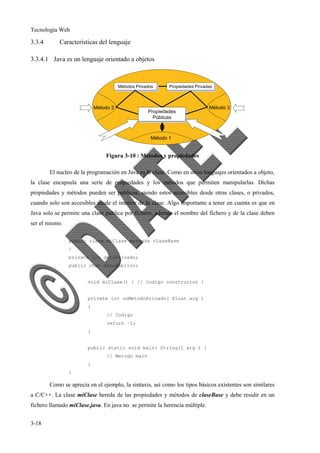 Tecnología Web
3-18
3.3.4 Características del lenguaje
3.3.4.1 Java es un lenguaje orientado a objetos
Figura 3-10 : Metodos y propiedades
El nucleo de la programación en Java es la clase. Como en otros lenguajes orientados a objeto,
la clase encapsula una serie de propiedades y los métodos que permiten manipularlas. Dichas
propiedades y métodos pueden ser publicos, siendo estos accesibles desde otras clases, o privados,
cuando solo son accesibles desde el interior de la clase. Algo importante a tener en cuenta es que en
Java solo se permite una clase publica por fichero, además el nombre del fichero y de la clase deben
ser el mismo.
public class miClase extends claseBase
{
private int datoPrivado;
public char datoPublico;
void miClase() { // Codigo constructor }
private int unMetodoPrivado( float arg )
{
// Codigo
return –1;
}
public static void main( String[] arg ) {
// Metodo main
}
}
Como se aprecia en el ejemplo, la sintaxis, así como los tipos básicos existentes son similares
a C/C++. La clase miClase hereda de las propiedades y métodos de claseBase y debe residir en un
fichero llamado miClase.java. En java no se permite la herencia múltiple.
 