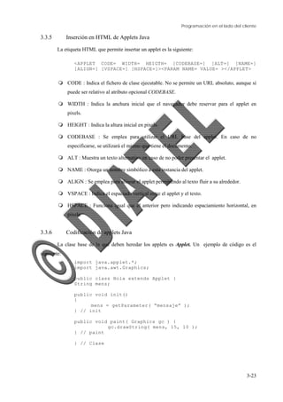 Programación en el lado del cliente
3-23
3.3.5 Inserción en HTML de Applets Java
La etiqueta HTML que permite insertar un applet es la siguiente:
<APPLET CODE= WIDTH= HEIGTH= [CODEBASE=] [ALT=] [NAME=]
[ALIGN=] [VSPACE=] [HSPACE=]><PARAM NAME= VALUE= ></APPLET>
Q CODE : Indica el fichero de clase ejecutable. No se permite un URL absoluto, aunque sí
puede ser relativo al atributo opcional CODEBASE.
Q WIDTH : Indica la anchura inicial que el navegador debe reservar para el applet en
pixels.
Q HEIGHT : Indica la altura inicial en pixels.
Q CODEBASE : Se emplea para utilizar el URL base del applet. En caso de no
especificarse, se utilizará el mismo que tiene el documento.
Q ALT : Muestra un texto alternativo en caso de no poder presentar el applet.
Q NAME : Otorga un nombre simbólico a esta instancia del applet.
Q ALIGN : Se emplea para alinear el applet permitiendo al texto fluir a su alrededor.
Q VSPACE : Indica el espaciado vertical entre el applet y el texto.
Q HSPACE : Funciona igual que el anterior pero indicando espaciamiento horizontal, en
pixels.
3.3.6 Codificación de applets Java
La clase base de la que deben heredar los applets es Applet. Un ejemplo de código es el
siguiente:
import java.applet.*;
import java.awt.Graphics;
public class Hola extends Applet {
String mens;
public void init()
{
mens = getParameter( “mensaje” );
} // init
public void paint( Graphics gc ) {
gc.drawString( mens, 15, 10 );
} // paint
} // Clase
 