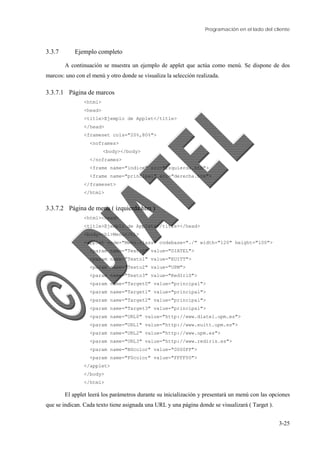 Programación en el lado del cliente
3-25
3.3.7 Ejemplo completo
A continuación se muestra un ejemplo de applet que actúa como menú. Se dispone de dos
marcos: uno con el menú y otro donde se visualiza la selección realizada.
3.3.7.1 Página de marcos
<html>
<head>
<title>Ejemplo de Applet</title>
</head>
<frameset cols="20%,80%">
<noframes>
<body></body>
</noframes>
<frame name="indice" src="izquierda.htm">
<frame name="principal" src="derecha.htm">
</frameset>
</html>
3.3.7.2 Página de menu ( izquierda.htm )
<html><head>
<title>Ejemplo de Applets</title></head>
<body><h1>Menu</h1>
<applet code="Menu.class" codebase="./" width="120" height="100">
<param name="Texto0" value="DIATEL">
<param name="Texto1" value="EUITT">
<param name="Texto2" value="UPM">
<param name="Texto3" value="RedIriS">
<param name="Target0" value="principal">
<param name="Target1" value="principal">
<param name="Target2" value="principal">
<param name="Target3" value="principal">
<param name="URL0" value="http://www.diatel.upm.es">
<param name="URL1" value="http://www.euitt.upm.es">
<param name="URL2" value="http://www.upm.es">
<param name="URL3" value="http://www.rediris.es">
<param name="BGcolor" value="0000FF">
<param name="FGcolor" value="FFFF00">
</applet>
</body>
</html>
El applet leerá los parámetros durante su inicialización y presentará un menú con las opciones
que se indican. Cada texto tiene asignada una URL y una página donde se visualizará ( Target ).
 