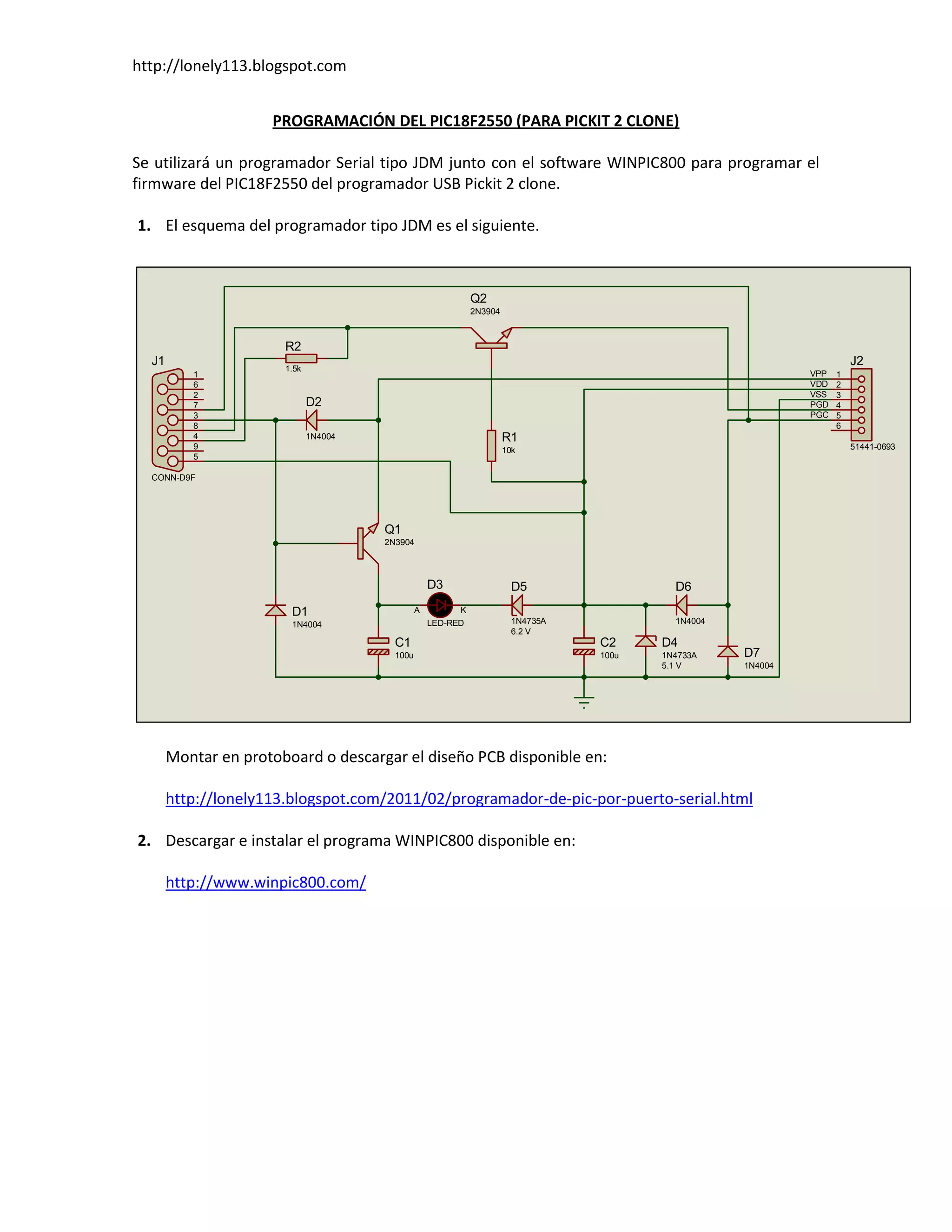 http://lonely113.blogspot.com


                     PROGRAMACIÓN DEL PIC18F2550 (PARA PICKIT 2 CLONE)

Se utilizará un programador Serial tipo JDM junto con el software WINPIC800 para programar el
firmware del PIC18F2550 del programador USB Pickit 2 clone.

1. El esquema del programador tipo JDM es el siguiente.



                                                              Q2
                                                              2N3904



                       R2
  J1                                                                                                                    J2
                       1.5k
          1                                                                                                   VPP   1
          6                                                                                                   VDD   2
          2                                                                                                   VSS   3
          7                   D2                                                                              PGD   4
          3                                                                                                   PGC   5
          8                                                                                                         6
          4                   1N4004                                   R1
          9                                                            10k                                              51441-0693
          5

  CONN-D9F




                                       Q1
                                       2N3904




                                                    D3                   D5                 D6
                        D1                      A         K
                        1N4004                      LED-RED              1N4735A            1N4004
                                                                         6.2 V
                                         C1                                        C2     D4
                                         100u                                      100u   1N4733A    D7
                                                                                          5.1 V      1N4004




       Montar en protoboard o descargar el diseño PCB disponible en:

       http://lonely113.blogspot.com/2011/02/programador-de-pic-por-puerto-serial.html

2. Descargar e instalar el programa WINPIC800 disponible en:

       http://www.winpic800.com/
 