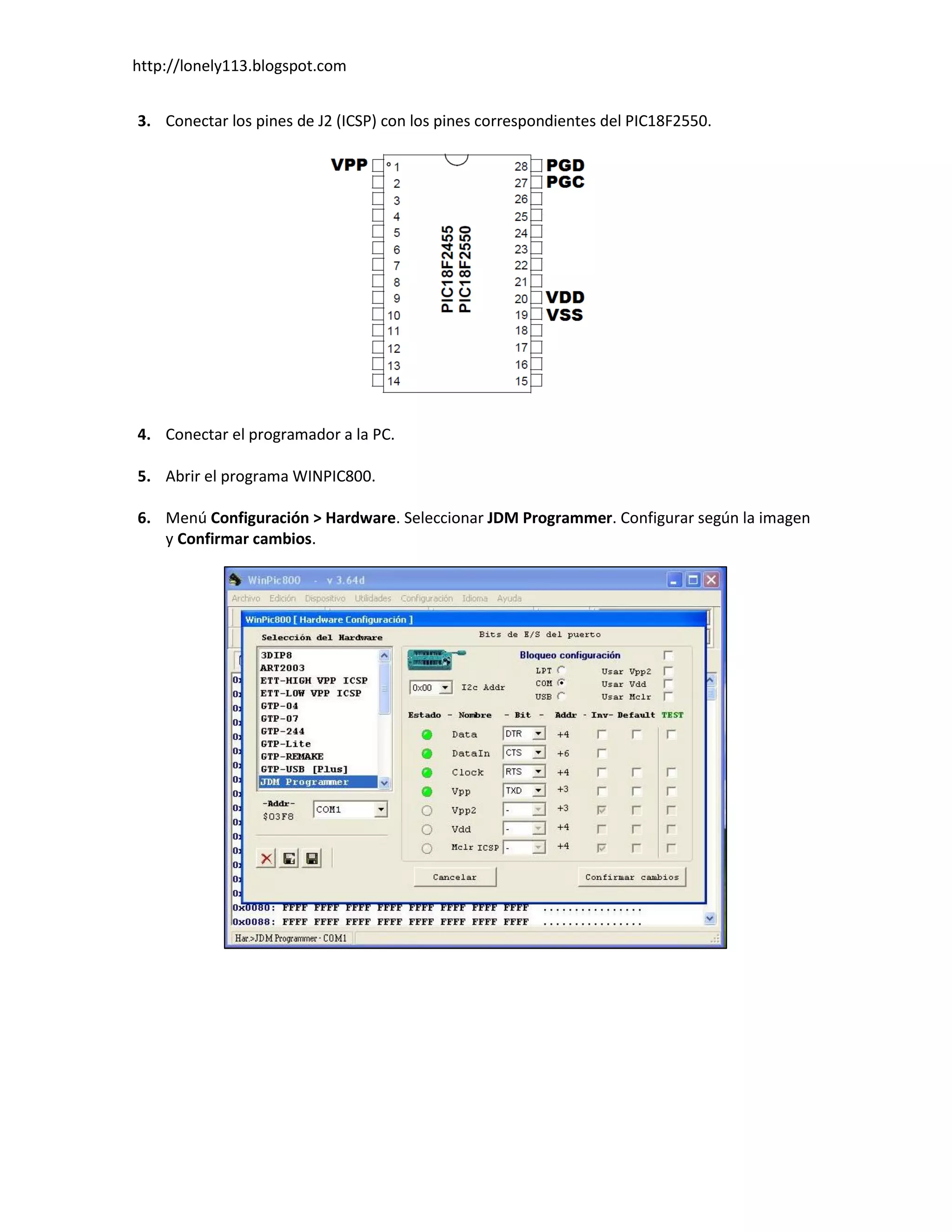 http://lonely113.blogspot.com


3. Conectar los pines de J2 (ICSP) con los pines correspondientes del PIC18F2550.




4. Conectar el programador a la PC.

5. Abrir el programa WINPIC800.

6. Menú Configuración > Hardware. Seleccionar JDM Programmer. Configurar según la imagen
   y Confirmar cambios.
 