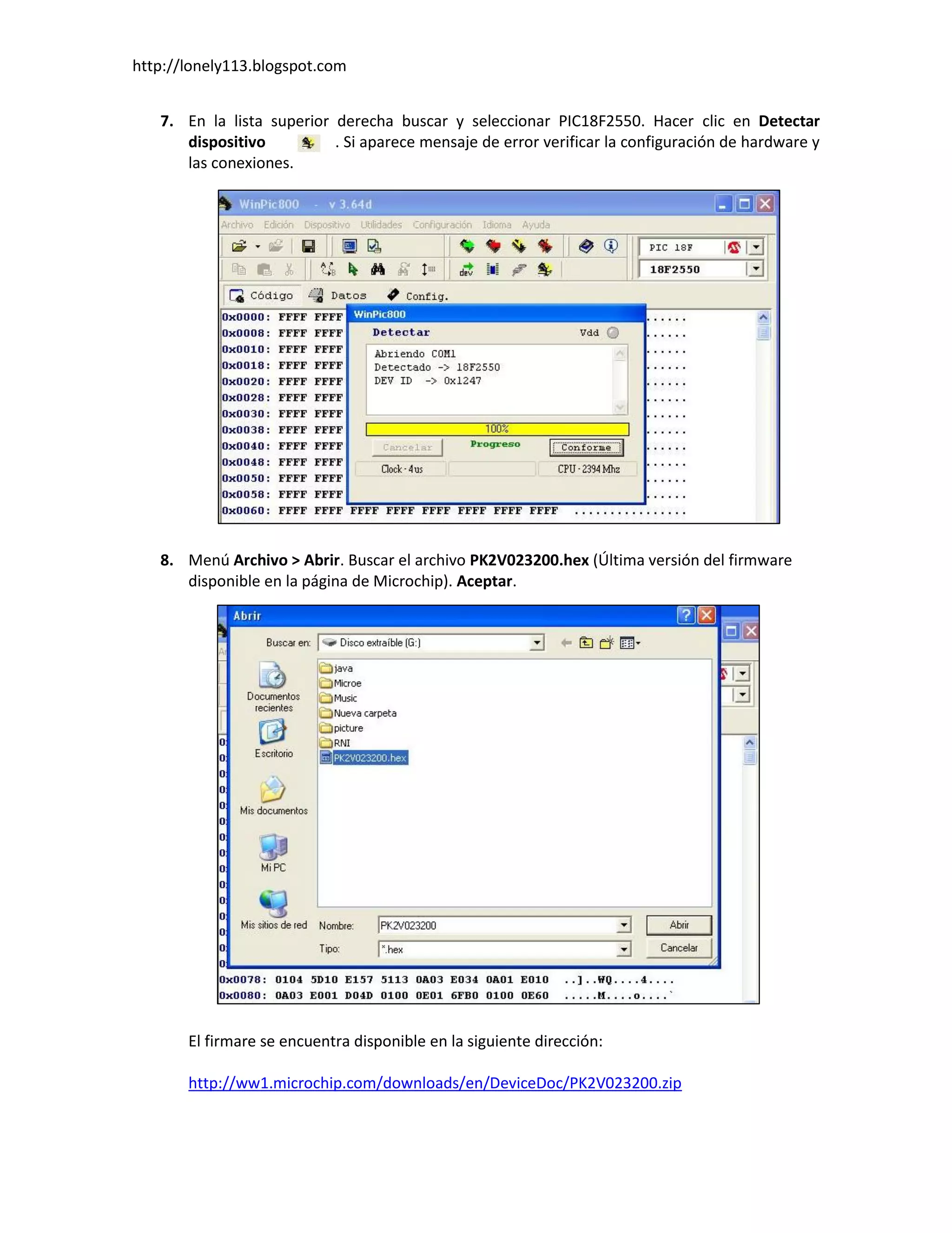 http://lonely113.blogspot.com


   7. En la lista superior derecha buscar y seleccionar PIC18F2550. Hacer clic en Detectar
      dispositivo          . Si aparece mensaje de error verificar la configuración de hardware y
      las conexiones.




   8. Menú Archivo > Abrir. Buscar el archivo PK2V023200.hex (Última versión del firmware
      disponible en la página de Microchip). Aceptar.




       El firmare se encuentra disponible en la siguiente dirección:

       http://ww1.microchip.com/downloads/en/DeviceDoc/PK2V023200.zip
 