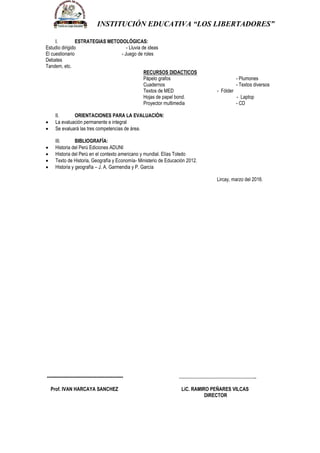 INSTITUCIÓN EDUCATIVA “LOS LIBERTADORES”
I. ESTRATEGIAS METODOLÓGICAS:
Estudio dirigido - Lluvia de ideas
El cuestionario - Juego de roles
Debates
Tandem, etc.
RECURSOS DIDACTICOS
Pápelo grafos - Plumones
Cuadernos - Textos diversos
Textos de MED - Fólder
Hojas de papel bond. - Laptop
Proyector multimedia - CD
II. ORIENTACIONES PARA LA EVALUACIÓN:
 La evaluación permanente e integral
 Se evaluará las tres competencias de área.
III. BIBLIOGRAFÍA:
 Historia del Perú Ediciones ADUNI
 Historia del Perú en el contexto americano y mundial. Elías Toledo
 Texto de Historia, Geografía y Economía- Ministerio de Educación 2012.
 Historia y geografía – J. A. Garmendia y P. García
Lircay, marzo del 2016.
---------------------------------------------------- ……………………………………………..
Prof. IVAN HARCAYA SANCHEZ LiC. RAMIRO PEÑARES VILCAS
DIRECTOR
 
