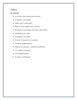Unidad 4. 
La División: 
 La división como sustracciones sucesivas. 
 La división y sus términos. 
 Mitad, tercio y cuarta parte. 
 Relación entre multiplicación y división. 
 Dividiendo con la primera cifra mayor que el divisor. 
 Dividiendo de tres cifras. 
 La longitud y su medida. 
 El metro, el decímetro y el centímetro. 
 Perímetro de figuras planas. 
 Medición de superficies con patrones arbitrarios. 
 El centímetro cuadrado. 
 Área de figuras planas. 
 El gramo y el kilogramo. 
