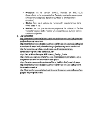  Prospice: es la versión SPICE, incluida en PROTEUS,
desarrollada en la universidad de Berkeley, con extensiones para
simulación analógica y digital conjuntas y la animación de
circuitos.)
Código Hex: es el sistema de numeración posicional que tiene
como base el 16.
Módulo: es una porción de un programa de ordenador. De las
varias tareas que debe realizar un programa para cumplir con su
función u objetivos


8. LINKOGRAFÍA
http://learn.mikroe.com/ebooks/microcontroladorespicc/chapter/len
guajes-de-programacion/
http://learn.mikroe.com/ebooks/microcontroladorespicbasic/chapter
/caracteristicas-principales-del-lenguaje-de-programacion-basic/
http://www.monografias.com/trabajos-pdf4/programando-
cproteus/programando-cproteus.pdf
https://es.wikipedia.org/wiki/Proteus_Design_Suite
https://sites.google.com/site/incoelectronicasas/mini-tutos/-como-
programar-un-microcontrolador-con-pic-c
https://msdn.microsoft.com/es-es/library/xk24xdbe(v=vs.90).aspx
http://learn.mikroe.com/ebooks/microcontroladorespicc/chapter/4-
1-conexion-basica/
http://learn.mikroe.com/ebooks/microcontroladorespicc/chapter/len
guajes-de-programacion/
 