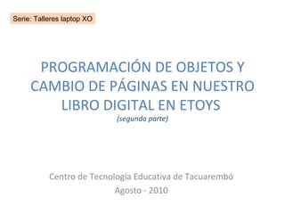 PROGRAMACIÓN DE OBJETOS Y CAMBIO DE PÁGINAS EN NUESTRO LIBRO DIGITAL EN ETOYS  (segunda parte) Centro de Tecnología Educativa de Tacuarembó Agosto - 2010 Serie: Talleres laptop XO 