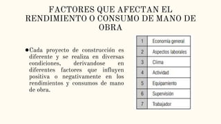 FACTORES QUE AFECTAN EL
RENDIMIENTO O CONSUMO DE MANO DE
OBRA
●Cada proyecto de construcción es
diferente y se realiza en diversas
condiciones, derivandose en
diferentes factores que influyen
positiva o negativamente en los
rendimientos y consumos de mano
de obra.
 