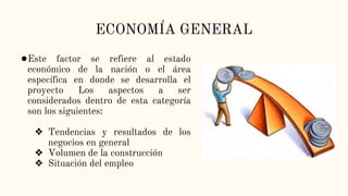 ECONOMÍA GENERAL
●Este factor se refiere al estado
económico de la nación o el área
específica en donde se desarrolla el
proyecto Los aspectos a ser
considerados dentro de esta categoría
son los siguientes:
❖ Tendencias y resultados de los
negocios en general
❖ Volumen de la construcción
❖ Situación del empleo
 