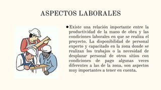 ASPECTOS LABORALES
●Existe una relación importante entre la
productividad de la mano de obra y las
condiciones laborales en que se realiza el
proyecto. La disponibilidad de personal
experto y capacitado en la zona donde se
realizan los trabajos o la necesidad de
desplazar personal de otros sitios con
condiciones de pago algunas veces
diferentes a las de la zona, son aspectos
muy importantes a tener en cuenta.
 