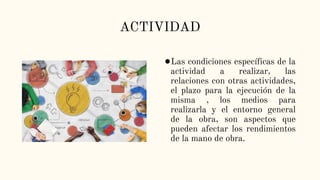 ACTIVIDAD
●Las condiciones específicas de la
actividad a realizar, las
relaciones con otras actividades,
el plazo para la ejecución de la
misma , los medios para
realizarla y el entorno general
de la obra, son aspectos que
pueden afectar los rendimientos
de la mano de obra.
 