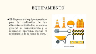 EQUIPAMIENTO
●El disponer del equipo apropiado
para la realización de las
diferentes actividades, su estado
general, su mantenimiento y la
reparación oportuna, afectan el
rendimiento de la mano de obra.
 