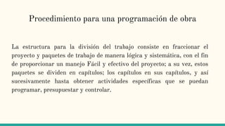 Procedimiento para una programación de obra
La estructura para la división del trabajo consiste en fraccionar el
proyecto y paquetes de trabajo de manera lógica y sistemática, con el fin
de proporcionar un manejo Fácil y efectivo del proyecto; a su vez, estos
paquetes se dividen en capítulos; los capítulos en sus capítulos, y así
sucesivamente hasta obtener actividades específicas que se puedan
programar, presupuestar y controlar.
 