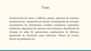 Usos
Construcción de casas y edificios, presas, apertura de caminos,
pavimentación, reparación de barcos, investigación de mercado,
movimientos de colonización, estudios económicos regionales,
auditorias, planeaciòn de carreras universitarias, distribución de
tiempos de salas de operaciones, ampliaciones de fábricas,
planeaciòn de itinerarios para cobranzas. Planes de ventas,
densos de población etc.
 
