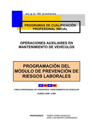 Ies g.m. DE jovellanos




         PROGRAMAS DE CUALIFICACIÓN
             PROFESIONAL INICIAL



    OPERACIONES AUXILIARES EN
    MANTENIMIENTO DE VEHÍCULOS




   PROGRAMACIÓN DEL
MÓDULO DE PREVENCIÓN DE
  RIESGOS LABORALES

FAMILIA PROFESIONAL DE TRANSPORTE Y MANTENIMIENTO DE VEHÍCULOS

                      CURSO 2.008 / 2.009




               PROFESORES:     TOMÁS GÓMEZ MORALES.
                               JOSÉ LUIS MARTÍN CORRIONERO
 