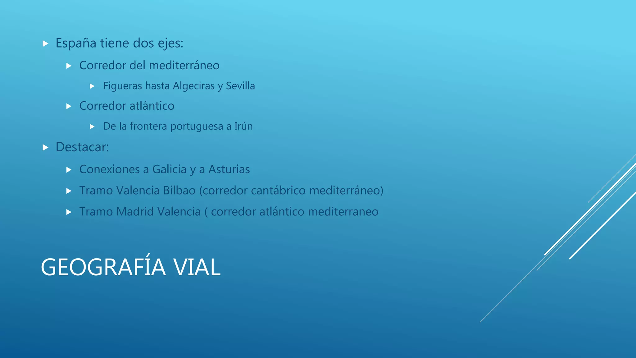 GEOGRAFÍA VIAL
 España tiene dos ejes:
 Corredor del mediterráneo
 Figueras hasta Algeciras y Sevilla
 Corredor atlántico
 De la frontera portuguesa a Irún
 Destacar:
 Conexiones a Galicia y a Asturias
 Tramo Valencia Bilbao (corredor cantábrico mediterráneo)
 Tramo Madrid Valencia ( corredor atlántico mediterraneo
 