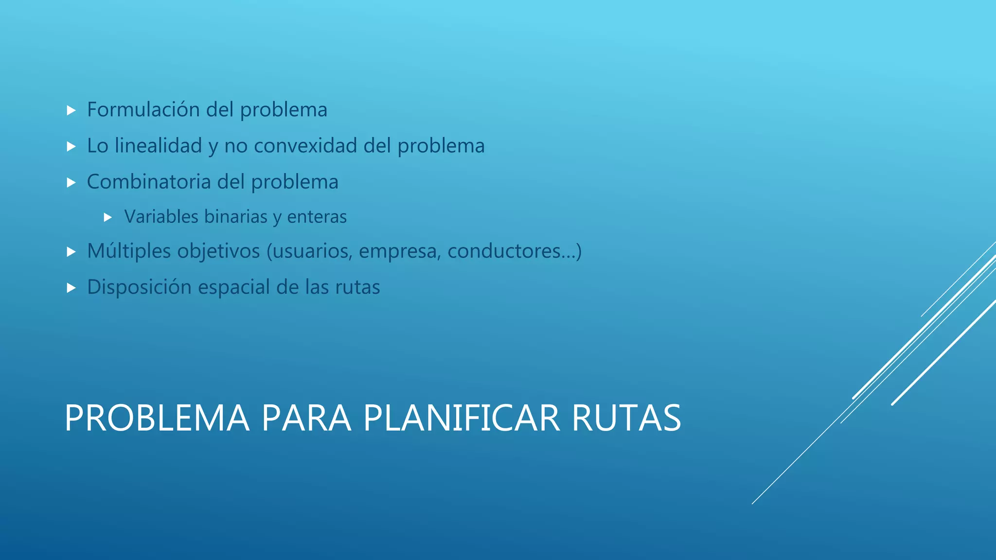 PROBLEMA PARA PLANIFICAR RUTAS
 Formulación del problema
 Lo linealidad y no convexidad del problema
 Combinatoria del problema
 Variables binarias y enteras
 Múltiples objetivos (usuarios, empresa, conductores…)
 Disposición espacial de las rutas
 