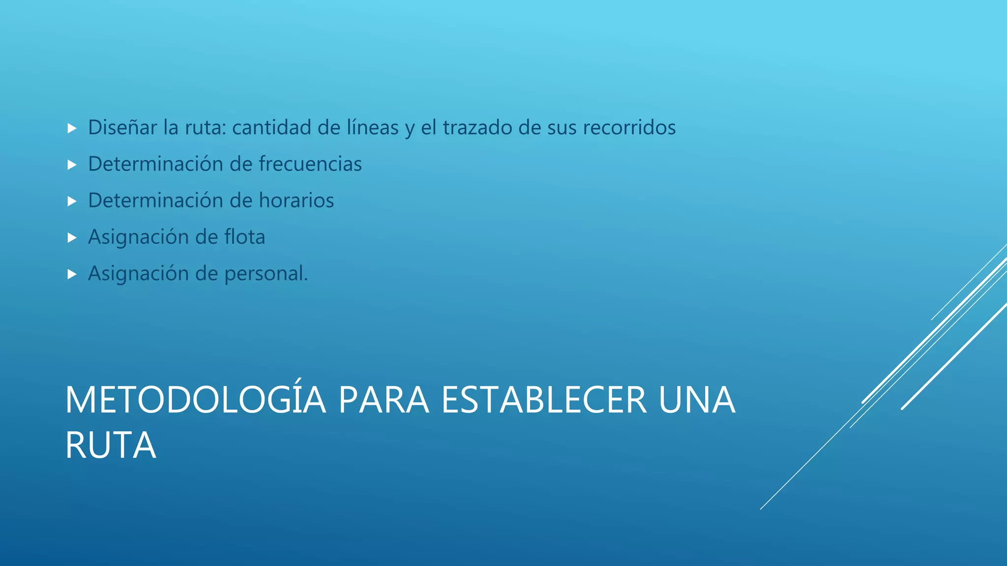 METODOLOGÍA PARA ESTABLECER UNA
RUTA
 Diseñar la ruta: cantidad de líneas y el trazado de sus recorridos
 Determinación de frecuencias
 Determinación de horarios
 Asignación de flota
 Asignación de personal.
 