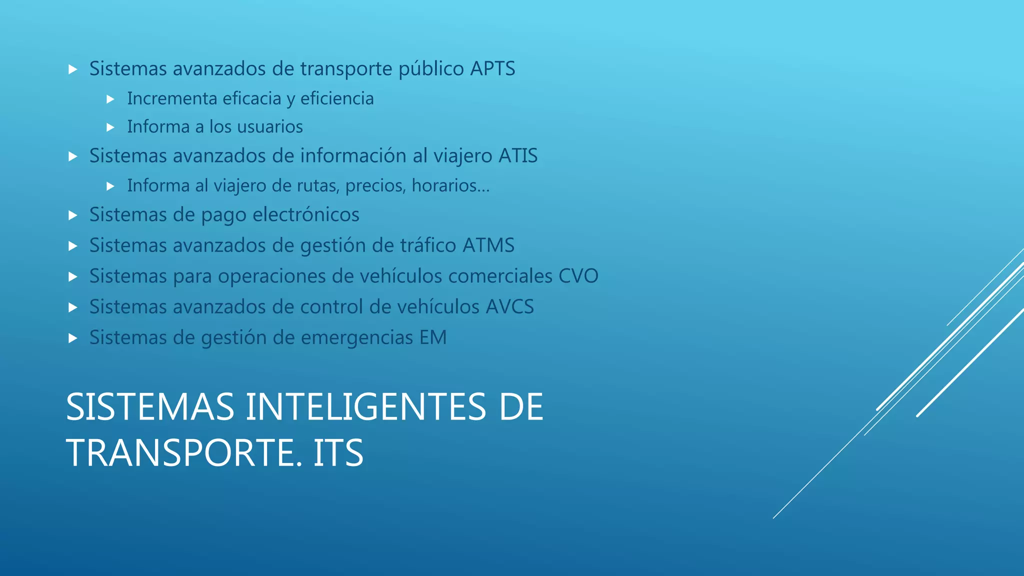 SISTEMAS INTELIGENTES DE
TRANSPORTE. ITS
 Sistemas avanzados de transporte público APTS
 Incrementa eficacia y eficiencia
 Informa a los usuarios
 Sistemas avanzados de información al viajero ATIS
 Informa al viajero de rutas, precios, horarios…
 Sistemas de pago electrónicos
 Sistemas avanzados de gestión de tráfico ATMS
 Sistemas para operaciones de vehículos comerciales CVO
 Sistemas avanzados de control de vehículos AVCS
 Sistemas de gestión de emergencias EM
 