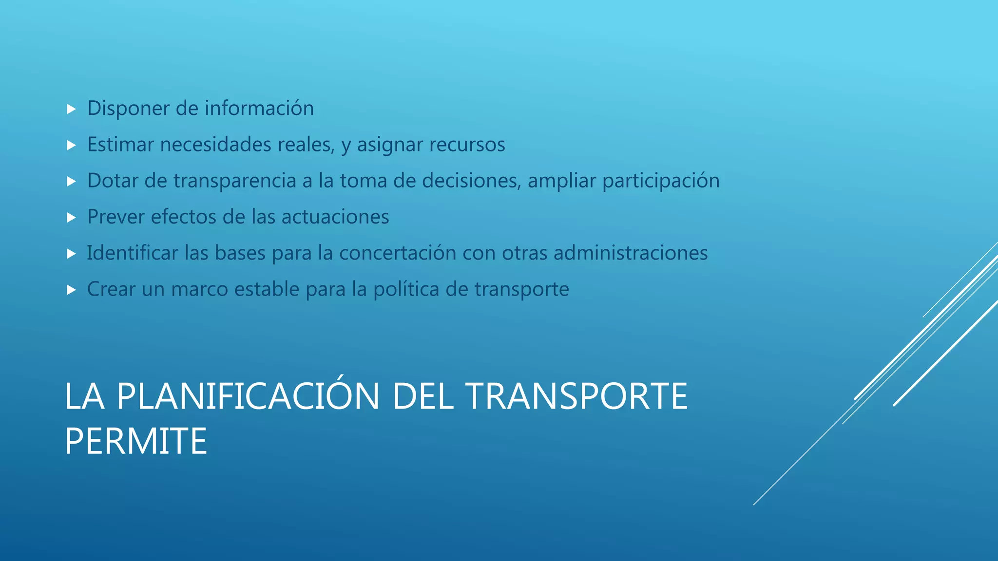 LA PLANIFICACIÓN DEL TRANSPORTE
PERMITE
 Disponer de información
 Estimar necesidades reales, y asignar recursos
 Dotar de transparencia a la toma de decisiones, ampliar participación
 Prever efectos de las actuaciones
 Identificar las bases para la concertación con otras administraciones
 Crear un marco estable para la política de transporte
 