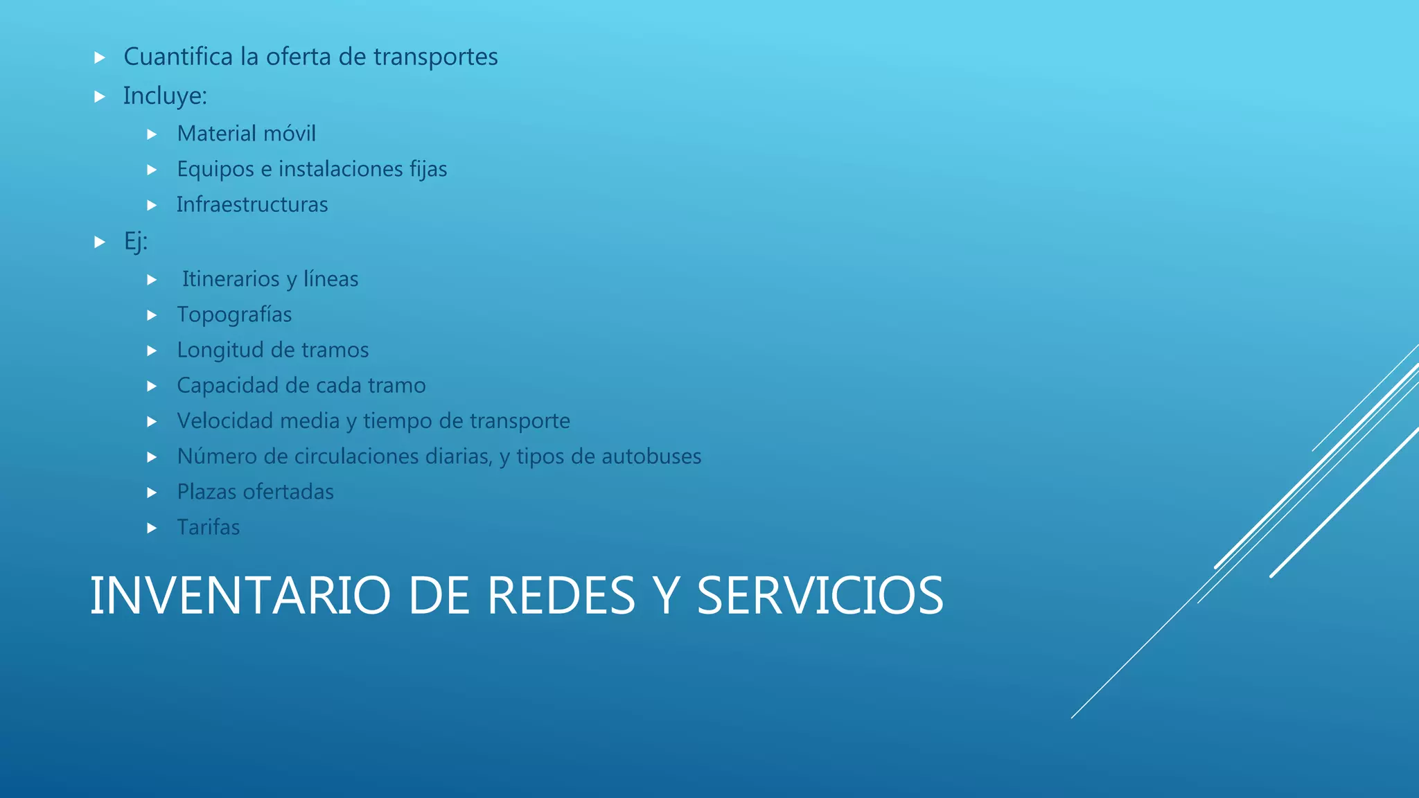 INVENTARIO DE REDES Y SERVICIOS
 Cuantifica la oferta de transportes
 Incluye:
 Material móvil
 Equipos e instalaciones fijas
 Infraestructuras
 Ej:
 Itinerarios y líneas
 Topografías
 Longitud de tramos
 Capacidad de cada tramo
 Velocidad media y tiempo de transporte
 Número de circulaciones diarias, y tipos de autobuses
 Plazas ofertadas
 Tarifas
 