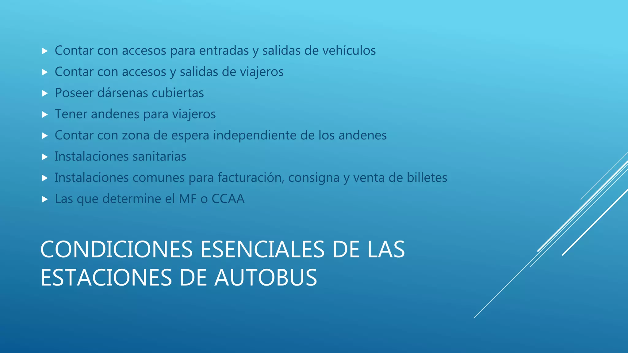 CONDICIONES ESENCIALES DE LAS
ESTACIONES DE AUTOBUS
 Contar con accesos para entradas y salidas de vehículos
 Contar con accesos y salidas de viajeros
 Poseer dársenas cubiertas
 Tener andenes para viajeros
 Contar con zona de espera independiente de los andenes
 Instalaciones sanitarias
 Instalaciones comunes para facturación, consigna y venta de billetes
 Las que determine el MF o CCAA
 