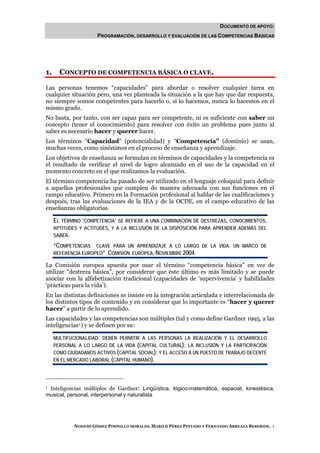DOCUMENTO DE APOYO:
                      PROGRAMACIÓN, DESARROLLO Y EVALUACIÓN DE LAS COMPETENCIAS BÁSICAS




1.     CONCEPTO DE COMPETENCIA BÁSICA O CLAVE.

Las personas tenemos “capacidades” para abordar o resolver cualquier tarea en
cualquier situación pero, una vez planteada la situación a la que hay que dar respuesta,
no siempre somos competentes para hacerlo o, si lo hacemos, nunca lo hacemos en el
mismo grado.
No basta, por tanto, con ser capaz para ser competente, ni es suficiente con saber un
concepto (tener el conocimiento) para resolver con éxito un problema pues junto al
saber es necesario hacer y querer hacer.
Los términos “Capacidad” (potencialidad) y “Competencia” (dominio) se usan,
muchas veces, como sinónimos en el proceso de enseñanza y aprendizaje.
Los objetivos de enseñanza se formulan en términos de capacidades y la competencia es
el resultado de verificar el nivel de logro alcanzado en el uso de la capacidad en el
momento concreto en el que realizamos la evaluación.
El término competencia ha pasado de ser utilizado en el lenguaje coloquial para definir
a aquellos profesionales que cumplen de manera adecuada con sus funciones en el
campo educativo. Primero en la Formación profesional al hablar de las cualificaciones y
después, tras las evaluaciones de la IEA y de la OCDE, en el campo educativo de las
enseñanzas obligatorias.

     EL TÉRMINO ‘COMPETENCIA’ SE REFIERE A UNA COMBINACIÓN DE DESTREZAS, CONOCIMIENTOS,
     APTITUDES Y ACTITUDES, Y A LA INCLUSIÓN DE LA DISPOSICIÓN PARA APRENDER ADEMÁS DEL
     SABER.

     “COMPETENCIAS CLAVE PARA UN APRENDIZAJE A LO LARGO DE LA VIDA. UN MARCO DE
     REFERENCIA EUROPEO” .COMISIÓN EUROPEA, NOVIEMBRE 2004.

La Comisión europea apuesta por usar el término “competencia básica” en vez de
utilizar “destreza básica”, por considerar que éste último es más limitado y se puede
asociar con la alfabetización tradicional (capacidades de ‘supervivencia’ y habilidades
‘prácticas para la vida’).
En las distintas definiciones se insiste en la integración articulada e interrelacionada de
los distintos tipos de contenido y en considerar que lo importante es “hacer y querer
hacer” a partir de lo aprendido.
Las capacidades y las competencias son múltiples (tal y como define Gardner 1995, a las
inteligencias 1 ) y se definen por su:

     MULTIFUCIONALIDAD: DEBEN PERMITIR A LAS PERSONAS LA REALIZACIÓN Y EL DESARROLLO
     PERSONAL A LO LARGO DE LA VIDA (CAPITAL CULTURAL); LA INCLUSIÓN Y LA PARTICIPACIÓN
     COMO CIUDADANOS ACTIVOS (CAPITAL SOCIAL); Y EL ACCESO A UN PUESTO DE TRABAJO DECENTE
     EN EL MERCADO LABORAL (CAPITAL HUMANO).




1Inteligencias múltiples de Gardner: Lingüística, lógico-matemática, espacial, kinestésica,
musical, personal, interpersonal y naturalista




             NOHEMÍ GÓMEZ PIMPOLLO MORALES, MARILÓ PÉREZ PINTADO Y FERNANDO ARREAZA BEBERIDE. 1
 