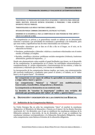 DOCUMENTO DE APOYO:
                   PROGRAMACIÓN, DESARROLLO Y EVALUACIÓN DE LAS COMPETENCIAS BÁSICAS




  TRASFERENCIA: SE PUEDEN APLICAR EN MÚLTIPLES SITUACIONES Y CONTEXTOS PARA CONSEGUIR
  VARIOS OBJETIVOS, RESOLVER DISTINTAS SITUACIONES O PROBLEMAS Y PARA ACOMETER
  DIFERENTES TIPOS DE TRABAJOS.

  TRANSVERSALIDAD A LAS ÁREAS Y MATERIAS CURRICULARES.

  INTEGRACIÓN PORQUE COMBINAN CONOCIMIENTOS, DESTREZAS Y ACTITUDES.

  DINAMISMO EN SU DESARROLLO, PUES LA COMPETENCIA DE CADA PERSONA NO TIENE LÍMITES Y
  CRECE A LO LARGO DE LA VIDA.

Las competencias se activan y se generalizan cuando se utilizan en un determinado
contexto o escenario. Las actividades de enseñanza y aprendizaje y de evaluación, para
que sean reales y significativas han de estar relacionadas con escenarios:
  Personales: situaciones que se dan en el día a día en el hogar, en el ocio, en la
  educación no formal….
  Escolares, profesionales y laborales: relativas a cuestiones relacionadas con el centro
  escolar, el trabajo y el empleo.
  Sociales, científicas o técnicas: problemas sociales emergentes (violencia, trastornos
  alimenticios, gestión de impuestos, …)
Desde este planteamiento cobra sentido el papel facilitador que tienen, en el desarrollo
de las competencias, la participación en el centro, las actividades extracurriculares y
complementarias, la propia organización y funcionamiento de los centros, y todas las
actuaciones y relaciones que en estos, y su entorno se establecen.
La incorporación de las competencias básicas implica, por tanto, una reinterpretación
del currículo tradicional y académico para poner el acento y el énfasis, en el “saber
hacer y en el querer hacer”. En síntesis:
  Ser competente es ser capaz de utilizar lo aprendido en escenarios reales
  y exige: saber, hacer y querer.
  Las competencias “básicas” o “claves” son                           multifuncionales,
  trasversales, transferibles, integradoras y dinámicas.
  La competencia se demuestra en un contexto real.
  La decisión de “enseñar lo importante” conlleva una revisión del
  currículo que permita pasar del “saber” al “saber y querer hacer”.

2. DEFINICIÓN Y DESCRIPCIÓN DE LAS COMPETECIAS BÁSICAS.

2.1 Definición de las Competencias Básicas.

La Unión Europea fija en ocho las competencias “clave” al concluir la enseñanza
obligatoria y el Ministerio de Educación y Ciencia en el Anexo I de los Reales Decretos
1513/2006, de 7 de diciembre, por el que se establecen las enseñanzas mínimas de la
Educación primaria y 1631/2006, de 29 de diciembre, por el que se establecen las
enseñanzas mínimas correspondientes a la Educación Secundaria Obligatoria, recoge
ocho competencias como básicas al término de la educación obligatoria.




          NOHEMÍ GÓMEZ PIMPOLLO MORALES, MARILÓ PÉREZ PINTADO Y FERNANDO ARREAZA BEBERIDE. 2
 