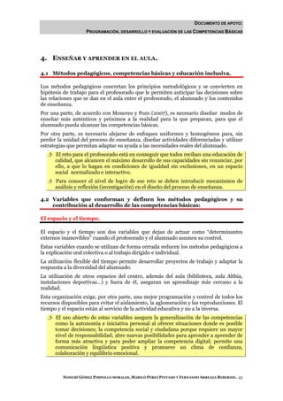 DOCUMENTO DE APOYO:
                    PROGRAMACIÓN, DESARROLLO Y EVALUACIÓN DE LAS COMPETENCIAS BÁSICAS




4. ENSEÑAR Y APRENDER EN EL AULA.

4.1 Métodos pedagógicos, competencias básicas y educación inclusiva.

Los métodos pedagógicos concretan los principios metodológicos y se convierten en
hipótesis de trabajo para el profesorado que le permiten anticipar las decisiones sobre
las relaciones que se dan en el aula entre el profesorado, el alumnado y los contenidos
de enseñanza.
Por una parte, de acuerdo con Monereo y Pozo (2007), es necesario diseñar modos de
enseñar más auténticos y próximos a la realidad para la que preparan, para que el
alumnado pueda alcanzar las competencias básicas.
Por otra parte, es necesario alejarse de enfoques uniformes y homogéneos para, sin
perder la unidad del proceso de enseñanza, diseñar actividades diferenciadas y utilizar
estrategias que permitan adaptar su ayuda a las necesidades reales del alumnado.
      El reto para el profesorado está en conseguir que todos reciban una educación de
      calidad, que alcancen el máximo desarrollo de sus capacidades sin renunciar, por
      ello, a que lo hagan en condiciones de igualdad sin exclusiones, en un espacio
      social normalizado e interactivo.
      Para conocer el nivel de logro de ese reto se deben introducir mecanismos de
      análisis y reflexión (investigación) en el diseño del proceso de enseñanza.

4.2 Variables que conforman y definen los métodos pedagógicos y su
    contribución al desarrollo de las competencias básicas:

El espacio y el tiempo.

El espacio y el tiempo son dos variables que dejan de actuar como “determinantes
externos inamovibles” cuando el profesorado y el alumnado asumen su control.
Estas variables cuando se utilizan de forma cerrada reducen los métodos pedagógicos a
la explicación oral colectiva o al trabajo dirigido e individual.
La utilización flexible del tiempo permite desarrollar proyectos de trabajo y adaptar la
respuesta a la diversidad del alumnado.
La utilización de otros espacios del centro, además del aula (biblioteca, aula Althia,
instalaciones deportivas…) y fuera de él, aseguran un aprendizaje más cercano a la
realidad.
Esta organización exige, por otra parte, una mejor programación y control de todos los
recursos disponibles para evitar el aislamiento, la aglomeración y las reproducciones. El
tiempo y el espacio están al servicio de la actividad educativa y no a la inversa.
      El uso abierto de estas variables asegura la generalización de las competencias
      como la autonomía e iniciativa personal al ofrecer situaciones donde es posible
      tomar decisiones; la competencia social y ciudadana porque requiere un mayor
      nivel de responsabilidad; abre nuevas posibilidades para aprender a aprender de
      forma más atractiva y para poder ampliar la competencia digital; permite una
      comunicación lingüística positiva y promueve un clima de confianza,
      colaboración y equilibrio emocional.



         NOHEMÍ GÓMEZ PIMPOLLO MORALES, MARILÓ PÉREZ PINTADO Y FERNANDO ARREAZA BEBERIDE. 43
 
