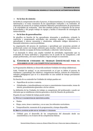 DOCUMENTO DE APOYO:
                    PROGRAMACIÓN, DESARROLLO Y EVALUACIÓN DE LAS COMPETENCIAS BÁSICAS




•   En la fase de síntesis:
Se facilita la comprensión de todo el proceso, el almacenamiento y la recuperación de la
información y se toma conciencia de los aprendizajes realizados y no realizados. El
alumnado da cuenta de su trabajo mediante diferentes procedimientos de presentación
y de actividades de evaluación. Esta fase también incluye la evaluación de las tareas
desarrolladas y del propio trabajo en equipo y facilita el desarrollo de estrategias de
metaevaluación.
•   En la fase de generalización:
Se planifica en función de los aprendizajes alcanzados o pendientes, evitando la
repetición y programando actividades que permitan alcanzar y transferir estos
aprendizajes a nuevos escenarios y situaciones, utilizando códigos alternativos o
buscando soluciones a nuevos problemas.
La organización del proceso de enseñanza y aprendizaje por secuencias permite al
profesorado contar con tiempo suficiente para enseñar, valorar de forma continua sus
logros y abordar en equipo de forma coordinada y coherente todo el proceso.
Y al alumnado le ofrece una amplia variedad de actividades organizadas que va
realizando de forma individual y cooperativa con la ayuda de los compañeros y del
propio profesorado, y de cuyos resultados y logros siempre es consciente.

5. CONSTRUIR   UNIDADES DE TRABAJO (DIDÁCTICAS) PARA EL
     DESARROLLO DE LAS COMPETENCIAS BASICAS.

La Programación didáctica se desarrolla mediante Unidades de trabajo (didácticas).
Cada “Unidad de trabajo” es un microcurrículo en el que se define el proceso de
enseñanza y aprendizaje (los objetivos, competencias básicas, criterios de evaluación y
métodos pedagógicos) que se va a desarrollar en una unidad de tiempo previamente
establecida.
En función de su contenido las Unidades de trabajo pueden ser:
•   Específicas de un área o materia.
•   Globalizadas o interdisciplinares en torno a conocimientos transversales, temas de
    interés, procedimientos generales o de los valores.
La definición de las Unidades de trabajo es competencia del profesorado y puede ser
relevante que se establezcan criterios generales a nivel de Claustro de profesores.
El guión de una Unidad de trabajo puede incluir:
A. TÍTULO Y ELEMENTOS DE IDENTIFICACIÓN:
•   Títulos
•   Etapa, curso, áreas o materias y, en su caso, los referentes curriculares.
•   Temporalización: momento de la programación y tiempo disponible.
B. BREVE JUSTIFICACIÓN DE SU INTERÉS Y UTILIDAD:
•   Utilidad para el desarrollo de las competencias del alumnado desde sus
    características y en el marco de las competencias básicas.



         NOHEMÍ GÓMEZ PIMPOLLO MORALES, MARILÓ PÉREZ PINTADO Y FERNANDO ARREAZA BEBERIDE. 46
 