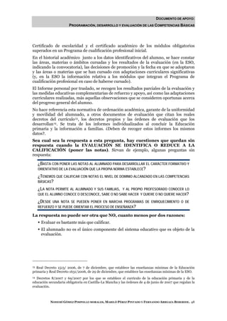 DOCUMENTO DE APOYO:
                       PROGRAMACIÓN, DESARROLLO Y EVALUACIÓN DE LAS COMPETENCIAS BÁSICAS




Certificado de escolaridad y el certificado académico de los módulos obligatorios
superados en un Programa de cualificación profesional inicial.
En el historial académico junto a los datos identificativos del alumno, se hace constar
las áreas, materias o ámbitos cursadas y los resultados de la evaluación (en la ESO,
indicando la convocatoria), las decisiones de promoción y la fecha en que se adoptaron
y las áreas o materias que se han cursado con adaptaciones curriculares significativas
(y, en la ESO la información relativa a los módulos que integran el Programa de
cualificación profesional en caso de haberse cursado).
El Informe personal por traslado, se recogen los resultados parciales de la evaluación y
las medidas educativas complementarias de refuerzo y apoyo, así como las adaptaciones
curriculares realizadas, más aquellas observaciones que se consideren oportunas acerca
del progreso general del alumno.
No hace referencia esta normativa de ordenación académica, garante de la uniformidad
y movilidad del alumnado, a otros documentos de evaluación que citan los reales
decretos del currículo 13 , los decretos propios y las órdenes de evaluación que los
desarrollan 14 . Se trata de los informes individualizados al concluir la Educación
primaria y la información a familias. ¿Deben de recoger estos informes los mismos
datos?.
Sea cual sea la respuesta a esta pregunta, hay cuestiones que quedan sin
respuesta cuando la EVALUACIÓN SE IDENTIFICA O REDUCE A LA
CALIFICACIÓN (poner las notas). Sirvan de ejemplo, algunas preguntas sin
respuesta:

     ¿BASTA CON PONER LAS NOTAS AL ALUMNADO PARA DESARROLLAR EL CARÁCTER FORMATIVO Y
     ORIENTATIVO DE LA EVALUACIÓN QUE LA PROPIA NORMA ESTABLECE?

     ¿TENEMOS QUE CALIFICAR CON NOTAS EL NIVEL DE DOMINIO ALCANZADO EN LAS COMPETENCIAS
     BÁSICAS?

     ¿LA NOTA PERMITE AL ALUMNADO Y SUS FAMILIAS, Y AL PROPIO PROFESORADO CONOCER LO
     QUE EL ALUMNO CONOCE O DESCONOCE, SABE O NO SABE HACER Y QUIERE O NO QUIERE HACER?

     ¿DESDE UNA NOTA SE PUEDEN PONER EN MARCHA PROGRAMAS DE ENRIQUECIMIENTO O DE
     REFUERZO Y SE PUEDE ORIENTAR EL PROCESO DE ENSEÑANZA?

La respuesta no puede ser otra que NO, cuanto menos por dos razones:
      Evaluar es bastante más que calificar.
      El alumnado no es el único componente del sistema educativo que es objeto de la
      evaluación.




13 Real Decreto 1513/ 2006, de 7 de diciembre, que establece las enseñanzas mínimas de la Educación
primaria y Real Decreto 1631/2006, de 29 de diciembre, que establece las enseñanzas mínimas de la ESO.
14Decretos 8/2007 y 69/2007 por los que se establece el currículo de la educación primaria y de la
educación secundaria obligatoria en Castilla-La Mancha y las órdenes de 4 de junio de 2007 que regulan la
evaluación.



           NOHEMÍ GÓMEZ PIMPOLLO MORALES, MARILÓ PÉREZ PINTADO Y FERNANDO ARREAZA BEBERIDE. 48
 